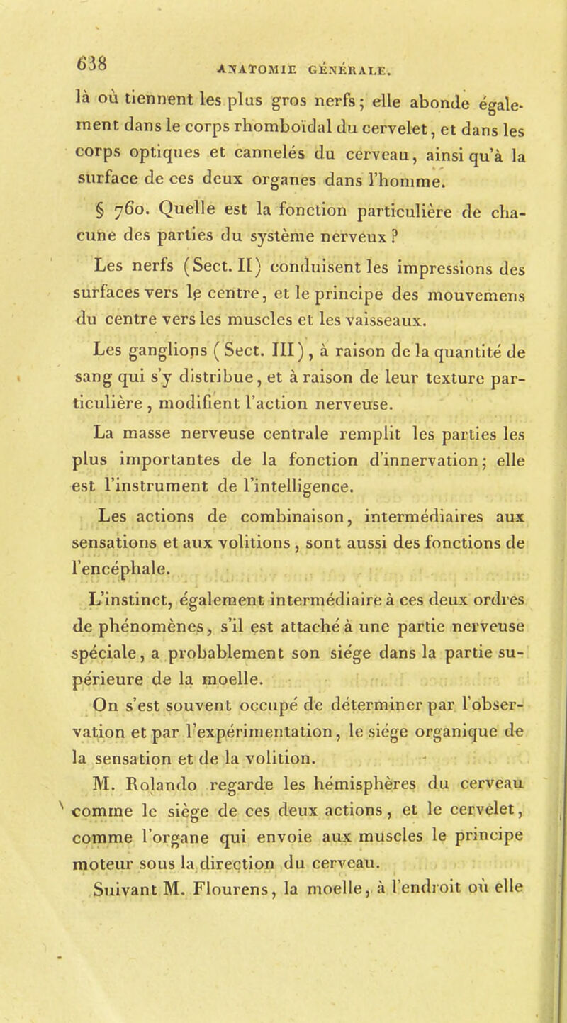 là où tiennent les plus gros nerfs; elle abonde égale- ment dans le corps rhomboïdal du cervelet, et dans les corps optiques et cannelés du cerveau, ainsi qu'à la surface de ces deux organes dans l'homme. § 760. Quelle est la fonction particulière de cha- cune des parties du système nerveux ? Les nerfs (Sect. II) conduisent les impressions des surfaces vers le centre, et le principe des mouvemens du centre vers les muscles et les vaisseaux. Les gangliops ( Sect. III) , à raison de la quantité de sang qui s'y distribue, et à raison de leur texture par- ticulière , modifient l'action nerveuse. La masse nerveuse centrale remplit les parties les plus importantes de la fonction d'innervation; elle est l'instrument de l'intelligence. Les actions de combinaison, intermédiaires aux sensations et aux volitions , sont aussi des fonctions de l'encéphale. L'instinct, également intermédiaire à ces deux ordres de phénomènes, s'il est attaché à une partie nerveuse spéciale, a probablement son siège dans la partie su- périeure de la moelle. On s'est souvent occupé de déterminer par l'obser- vation et par l'expérimentation, le siège organique de la sensation et de la volition. M. Rolando regarde les hémisphères du cerveau comme le siège de ces deux actions, et le cervelet, comme l'organe qui envoie aux muscles le principe moteur sous la direction du cerveau. Suivant M. Flourens, la moelle,, à l'endroit où elle