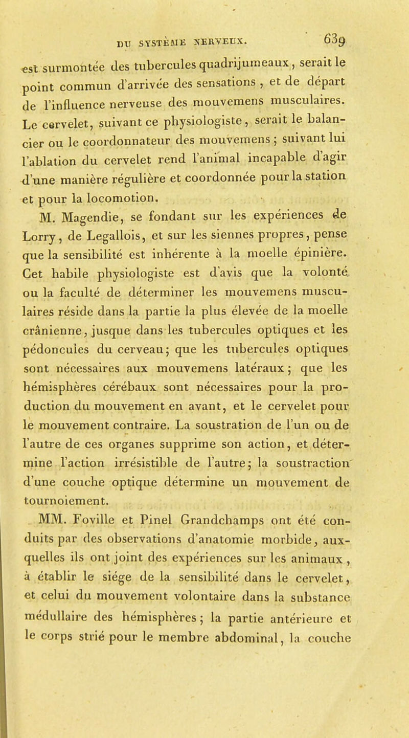 est surmontée des tubercules quadrijumeaux, serait le point commun d'arrivée des sensations , et de départ de l'influence nerveuse des mouvemens musculaires. Le cervelet, suivant ce physiologiste, serait le balan- cier ou le çoordonnateur des mouvemens ; suivant lui l'ablation du cervelet rend l'animal incapable d'agir <l'une manière régulière et coordonnée pour la station et pour la locomotion. M. Magendie, se fondant sur les expériences de Lorry, de Legallois, et sur les siennes propres, pense que la sensibilité est inhérente à la moelle épinière. Cet habile physiologiste est d'avis que la volonté ou la faculté de déterminer les mouvemens muscu- laires réside dans la partie la plus élevée de la moelle crânienne, jusque dans les tubercules optiques et les pédoncules du cerveau5 que les tubercules optiques sont nécessaires aux mouvemens latéraux ; que les hémisphères cérébaux sont nécessaires pour la pro- duction du mouvement en avant, et le cervelet pour le mouvement contraire. La soustration de l'un ou de l'autre de ces organes supprime son action, et déter- mine l'action irrésistible de l'autre; la soustraction d'une couche optique détermine un mouvement de tournoiement. MM. Foville et Pinel Grandchamps ont été con- duits par des observations d'anatomie morbide, aux- quelles ils ont joint des expériences sur les animaux , à établir le siège de la sensibilité dans le cervelet, et celui du mouvement volontaire dans la substance médullaire des hémisphères; la partie antérieure et le corps strié pour le membre abdominal, la couche