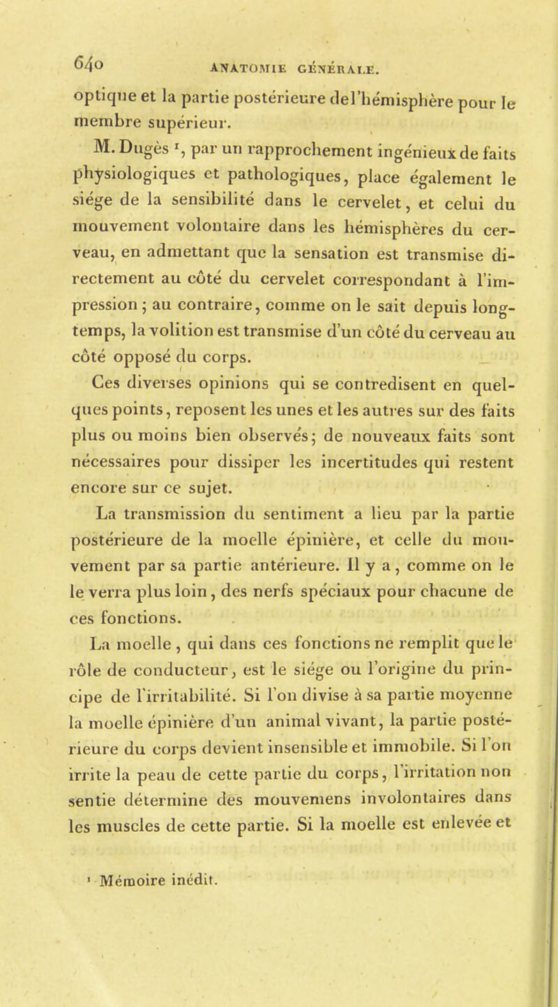optique et la partie postérieure del'hémisphère pour le membre supérieur. M. Dugès », par un rapprochement ingénieux de faits physiologiques et pathologiques, place également le siège de la sensibilité dans le cervelet, et celui du mouvement volontaire dans les hémisphères du cer- veau, en admettant que la sensation est transmise di- rectement au côté du cervelet correspondant à l'im- pression ; au contraire, comme on le sait depuis long- temps, la volition est transmise d'un côté du cerveau au côté opposé du corps. Ces diverses opinions qui se contredisent en quel- ques points, reposent les unes et les autres sur des faits plus ou moins bien observés; de nouveaux faits sont nécessaires pour dissiper les incertitudes qui restent encore sur ce sujet. La transmission du sentiment a lieu par la partie postérieure de la moelle épinière, et celle du mou- vement par sa partie antérieure, il y a, comme on le le verra plus loin, des nerfs spéciaux pour chacune de ces fonctions. La moelle , qui dans ces fonctions ne remplit que le rôle de conducteur, est le siège ou l'origine du prin- cipe de l'irritabilité. Si l'on divise à sa partie moyenne la moelle épinière d'un animal vivant, la partie posté- rieure du corps devient insensible et immobile. Si l'on irrite la peau de cette partie du corps, l'irritation non sentie détermine des mouvemens involontaires dans les muscles de cette partie. Si la moelle est enlevée et 1 Mémoire inédit.