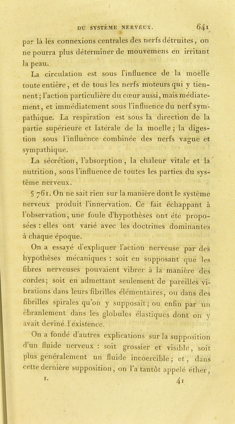 par là les connexions centrales des nerfs détruites, on ne pourra plus déterminer de mouvemens en irritant la peau. La circulation est sous l'influence de la moelle toute entière , et de tous les nerfs moteurs qui y tien- nent; l'action particulière du cœur aussi, mais médiate- ment, et immédiatement sous l'influence du nerf sym- pathique. La respiration est sous la direction de la partie supérieure et latérale de la moelle ; la diges- tion sous l'influence combinée des nerfs vague et sympathique. La sécrétion, l'absorption, la chaleur vitale et la nutrition, sous l'influence de toutes les parties du sys- tème nerveux. § 761. On ne sait rien sur la manière dont le système nerveux produit l'innervation. Ce fait échappant à l'observation, une foule d'hypothèses ont été propo- sées : ellés ont varié avec les doctrines dominantes à chaque époque. On a essayé d'expliquer l'action nerveuse par des hypothèses mécaniques : soit en supposant que les fibres nerveuses pouvaient vibrer à la manière des cordes; soit en admettant seulement de pareilles vi- brations dans leurs fibrilles élémentaires, ou dans des fibrilles spirales qu'on y supposait ; ou enfin par un ébranlement clans les globules élastiques dont on y avait deviné 1 existence. On a fondé d'autres explications sur la supposition d'un fluide nerveux : soit grossier et visible, soit plus généralement un fluide incoercible1 et dans cette dernière supposition, on l'a tantôt appelé éther,
