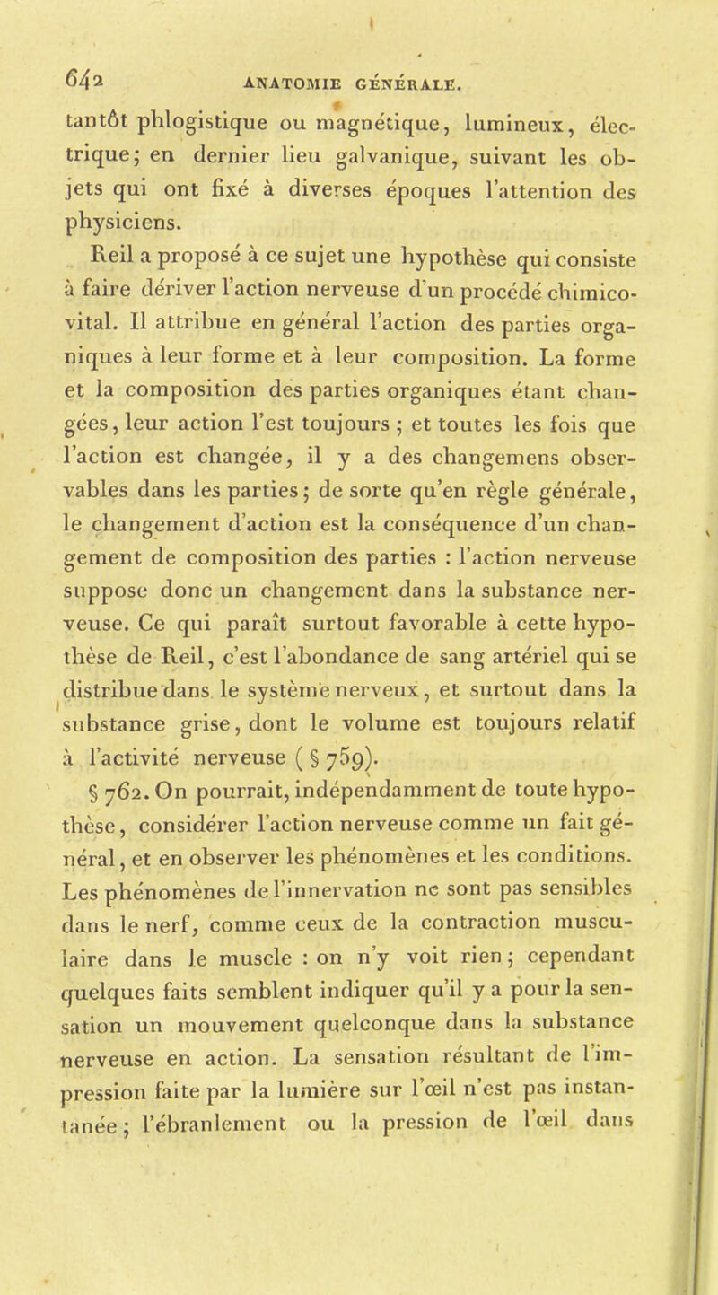 I 642 ANATOMIE GENERALE. tantôt phlogistique ou magnétique, lumineux, élec- trique; en dernier lieu galvanique, suivant les ob- jets qui ont fixé à diverses époques l'attention des physiciens. Reil a proposé à ce sujet une hypothèse qui consiste à faire dériver l'action nerveuse d'un procédé chimico- vital. Il attribue en général l'action des parties orga- niques à leur forme et à leur composition. La forme et la composition des parties organiques étant chan- gées, leur action l'est toujours ; et toutes les fois que l'action est changée, il y a des changemens obser- vables dans les parties; de sorte qu'en règle générale, le changement d'action est la conséquence d'un chan- gement de composition des parties : l'action nerveuse suppose donc un changement dans la substance ner- veuse. Ce qui paraît surtout favorable à cette hypo- thèse de Reil, c'est l'abondance de sang artériel qui se distribue dans le système nerveux, et surtout dans la substance grise, dont le volume est toujours relatif à l'activité nerveuse ( § 759). § 762. On pourrait, indépendamment de toute hypo- thèse, considérer l'action nerveuse comme un fait gé- néral, et en observer les phénomènes et les conditions. Les phénomènes de l'innervation ne sont pas sensibles dans le nerf, comme ceux de la contraction muscu- laire dans le muscle : on n'y voit rien; cependant quelques faits semblent indiquer qu'il y a pour la sen- sation un mouvement quelconque dans la substance nerveuse en action. La sensation résultant de l'im- pression faite par la lumière sur l'œil n'est pas instan- tanée ; l'ébranlement ou la pression de l'œil dans