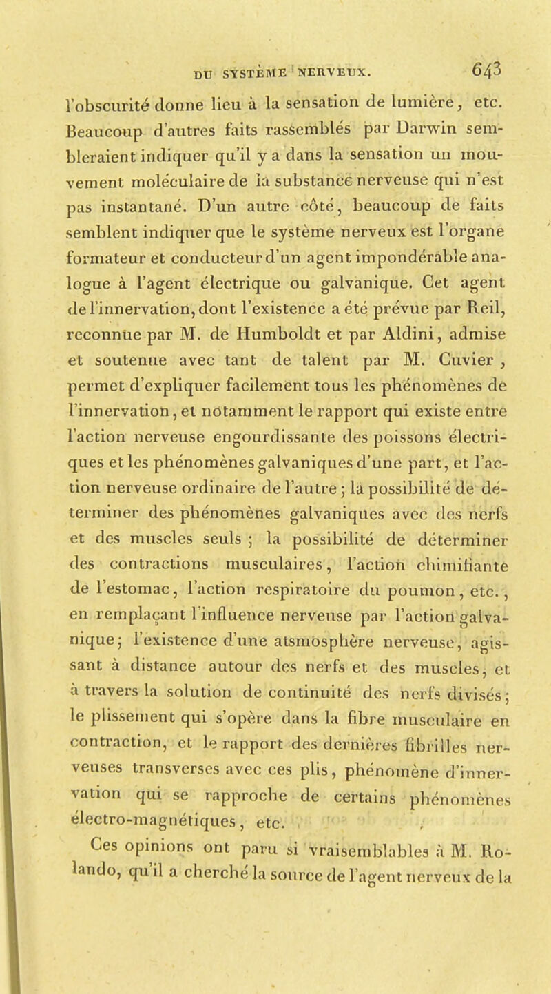 l'obscurité donne lieu à la sensation de lumière, etc. Beaucoup d'autres faits rassemblés par Darwin sem- bleraient indiquer qu'il y a dans la sensation un mou- vement moléculaire de la substance nerveuse qui n'est pas instantané. D'un autre côté, beaucoup de faits semblent indiquer que le système nerveux est l'organe formateur et conducteur d'un agent impondérable ana- logue à l'agent électrique ou galvanique. Cet agent de l'innervation, dont l'existence a été prévue par Reil, reconnue par M. de Humboldt et par Aldini, admise et soutenue avec tant de talent par M. Cuvier , permet d'expliquer facilement tous les phénomènes de l'innervation, et notamment le rapport qui existe entre l'action nerveuse engourdissante des poissons électri- ques et les phénomènes galvaniques d'une part, et l'ac- tion nerveuse ordinaire de l'autre ; la possibilité de dé- terminer des phénomènes galvaniques avec des nerfs et des muscles seuls ; la possibilité de déterminer des contractions musculaires, l'action chimitiante de l'estomac, l'action respiratoire du poumon, etc., en remplaçant l'influence nerveuse par l'action galva- nique; l'existence d'une atsmosphère nerveuse, agis- sant à distance autour des nerfs et des muscles, et à travers la solution de continuité des nerfs divisés; le plissement qui s'opère dans la fibre musculaire en contraction, et le rapport des dernières fibrilles ner- veuses transverses avec ces plis, phénomène d'inner- vation qui se rapproche de certains phénomènes électro-magnétiques, etc. Ces opinions ont paru si vraisemblables à M. Ro- lando, qu'il a cherché la source de l'agent nerveux de la