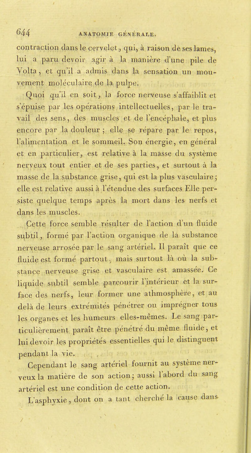 contraction dans le cervelet, qui, à raison de ses lames, lui a paru devoir agir à la manière d'une pile de Volta, et qu'il a admis dans la sensation un mou- vement moléculaire de la pulpe. Quoi qu'il en soit, la force nerveuse s'affaiblit et s'épuise par les opérations intellectuelles, par le tra- vail des sens, des muscles et de l'encéphale, et plus encore par la douleur ; elle se répare par le repos, l'alimentation et le sommeil. Son énergie, en général et en particulier, est relative à la masse du système nerveux tout entier et de ses parties, et surtout à la masse de la substance grise, qui est la plus vasculaire; elle est relative aussi à l'étendue des surfaces Elle per- siste quelque temps après la mort dans les nerfs et dans les muscles. Cette force semble résulter de l'action d'un fluide subtil, formé par l'action organique de la substance nerveuse arrosée par le sang artériel. Il paraît que ce fluide est formé partout, mais surtout là où la sub- stance nerveuse grise et vasculaire est amassée. Ce liquide subtil semble .parcourir l'intérieur et la sur- face des nerfs, leur former une athmosphère, et au delà de leurs extrémités pénétrer ou imprégner tous les organes et les humeurs elles-mêmes. Le sang par- ticulièrement paraît être pénétré du même fluide, et lui devoir les propriétés essentielles qui le distinguent pendant la vie. Cependant le sang artériel fournit au système ner- veux la matière de son action ; aussi l'abord du sang artériel est une condition de cette action. L'asphyxie, dont on a tant cherché la cause Qasas /