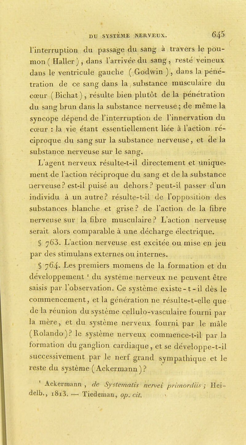 l'interruption du passage du sang à travers le pou- mon ( Haller), dans l'arrivée du sang, resté veineux dans le ventricule gauche ( Godwin ) , dans la péné- tration de ce sang dans la substance musculaire du cœur ( Bichat ) , résulte bien plutôt de la pénétration du sang brun dans la substance nerveuse ; de même la syncope dépend de l'interruption de l'innervation du cœur : la vie étant essentiellement liée à l'action ré- ciproque du sang sur la substance nerveuse, et de la substance nerveuse sur le sang. L'agent nerveux résulte-t-il directement et unique- ment de l'action réciproque du sang et de la substance nerveuse? est-il puisé au dehors? peut-il passer d'un individu à un autre? résulte-t-il de l'opposition des substances blanche et grise ? de l'action de la fibre nerveuse sur la fibre musculaire ? L'action nerveuse serait alors comparable à une décharge électrique. § 763. L'action nerveuse est excitée ou mise en jeu par des stimulans externes ou internes. § 764. Les premiers momens de la formation et du développement 1 du système nerveux ne peuvent être saisis par l'observation. Ce système existe-t-il dès le commencement, et la génération ne résulte-t-elle que de la réunion du système cellulo-vasculaire fourni par la mère, et du système nerveux fourni par le mâle (Rolando)? le système nerveux commence-t-il par la formation du ganglion cardiaque , et se développe-t-il successivement par le nerf grand sympathique et le reste du système ( Ackermann)? Ackermann , de Systematis ncn>ei prunordiis ; llei- delb., i8i3. — Tiedeman, op. cit.