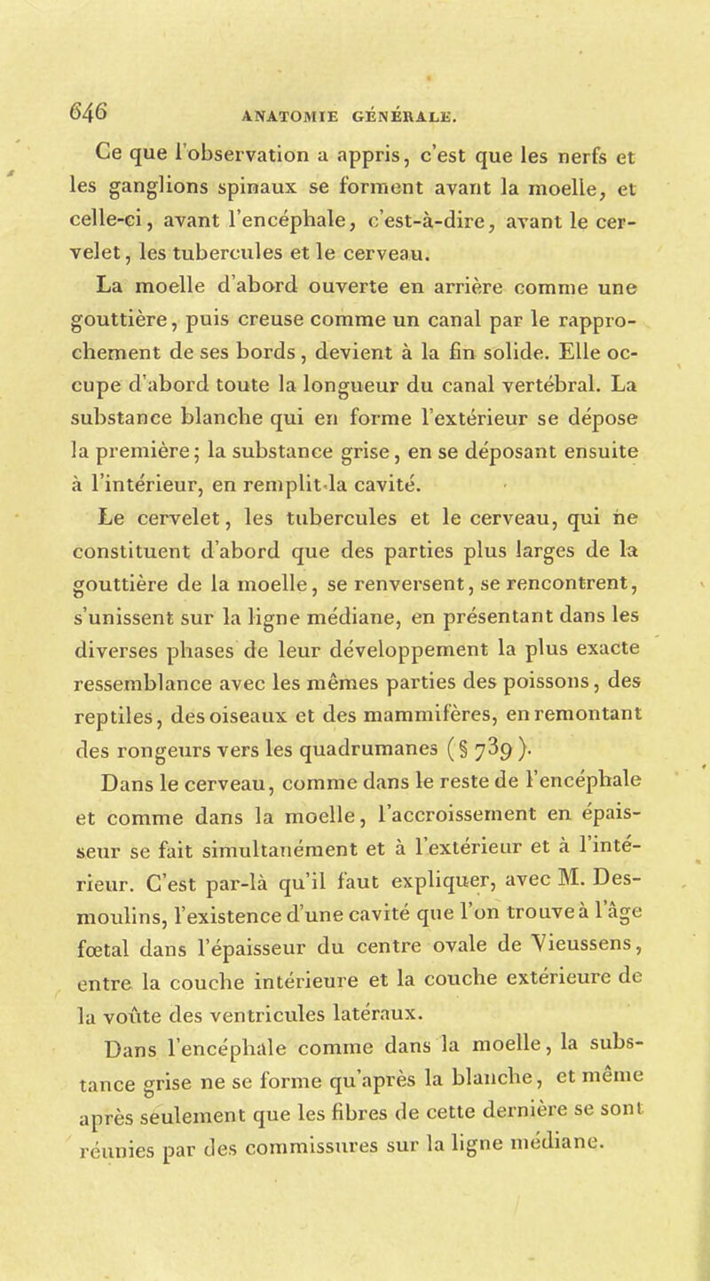 Ce que l'observation a appris, c'est que les nerfs et les ganglions spinaux se forment avant la moelle, et celle-ci, avant l'encéphale, c'est-à-dire, avant le cer- velet, les tubercules et le cerveau. La moelle d'abord ouverte en arrière comme une gouttière, puis creuse comme un canal par le rappro- chement de ses bords , devient à la fin solide. Elle oc- cupe d'abord toute la longueur du canal vertébral. La substance blanche qui en forme l'extérieur se dépose la première; la substance grise, en se déposant ensuite à l'intérieur, en remplit.la cavité. Le cervelet, les tubercules et le cerveau, qui ne constituent d'abord que des parties plus larges de la gouttière de la moelle, se renversent, se rencontrent, s'unissent sur la ligne médiane, en présentant dans les diverses phases de leur développement la plus exacte ressemblance avec les mêmes parties des poissons, des reptiles, des oiseaux et des mammifères, en remontant des rongeurs vers les quadrumanes ( § 739 ). Dans le cerveau, comme dans le reste de l'encéphale et comme dans la moelle, l'accroissement en épais- seur se fait simultanément et à l'extérieur et à l'inté- rieur. C'est par-là qu'il faut expliquer, avec M. Des- moulins, l'existence d'une cavité que l'on trouve à l'âge fœtal dans l'épaisseur du centre ovale de Vieussens, entre la couche intérieure et la couche extérieure de la voûte des ventricules latéraux. Dans l'encéphale comme dans la moelle, la subs- tance grise ne se forme qu'après la blanche, et même après seulement que les fibres de cette dernière se sont réunies par des commissures sur la ligne médiane.