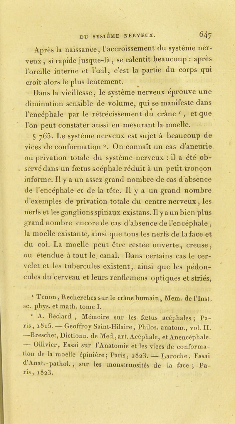 Après la naissance, l'accroissement du système ner- veux , si rapide jusque-là , se ralentit beaucoup : après l'oreille interne et l'œil, c'est la partie du corps qui croît alors le plus lentement. Dans la vieillesse, le système nerveux éprouve une diminution sensible de volume, qui se manifeste dans l'encépbale par le rétrécissement du crâne 1, et que l'on peut constater aussi en mesurant la moelle. § 763. Le système nerveux est sujet à beaucoup de vices de conformation 2. On connaît un cas d'aneurie ou privation totale du système nerveux : il a été ob- servé dans un fœtus acéphale réduit à un petit tronçon informe. Il y a un assez grand nombre de cas d'absence de l'encéphale et de la tête. Il y a un grand nombre d'exemples de privation totale du centre nerveux , les nerfs et les ganglions spinaux existans. Il y a un bien plus grand nombre encore de cas d'absence de l'encéphale , la moelle existante, ainsi que tous les nerfs de la face et du col. La moelle peut être restée ouverte, creuse, ou étendue à tout le. canal. Dans certains cas le cer- velet et les tubercules existent, ainsi que les pédon- cules du cerveau et leurs renflemens optiques et striés, 1 Tenon, Recherches sur le crâne humain, Mem. de l'Inst. se. phys. et math, tome I. a A. Béclard , Mémoire sur les fœtus acéphales ; Pa- ris, i8i5. — Geoffroy Saint-Hilaire, Philos, anatom., vol. II. —Breschet, Dictionn. de Med.,art. Acéphale, et Anencéphale. — Ollivier, Essai sur l'Anatomie et les vices de conforma- tion de la moelle épinière; Paris, i8a3 Laroche, Essai d'Anat.-pathol. , sur les monstruosités de la face ; Pa- ris, i8a3.