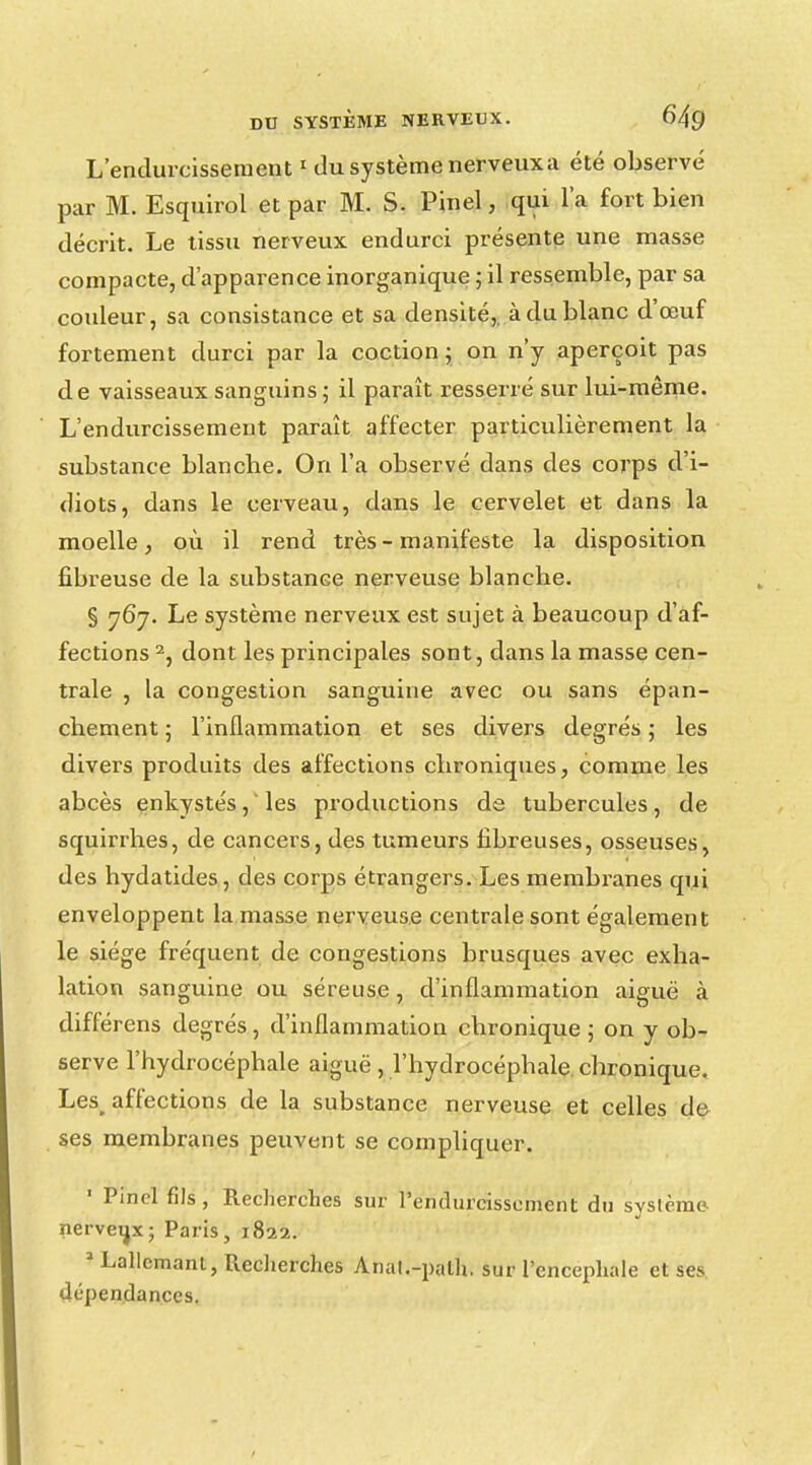 L'endurcissement1 du système nerveux a été observé par M. Esquirol et par M. S. Pinel, qui l'a fort bien décrit. Le tissu nerveux endurci présente une masse compacte, d'apparence inorganique ; il ressemble, par sa couleur, sa consistance et sa densité, à du blanc d'œuf fortement durci par la coction ; on n'y aperçoit pas de vaisseaux sanguins; il paraît resserré sur lui-même. L'endurcissement paraît affecter particulièrement la substance blanche. On l'a observé dans des corps d'i- diots, dans le cerveau, dans le cervelet et dans la moelle, où il rend très - manifeste la disposition fibreuse de la substance nerveuse blanche. § 767. Le système nerveux est sujet à beaucoup d'af- fections 2, dont les principales sont, dans la masse cen- trale , la congestion sanguine avec ou sans épan- chement ; l'inflammation et ses divers degrés ; les divers produits des affections chroniques, comme les abcès enkystés, les productions de tubercules, de squirrhes, de cancers, des tumeurs fibreuses, osseuses, des hydatides, des corps étrangers. Les membranes qui enveloppent la masse nerveuse centrale sont également le siège fréquent de congestions brusques avec exha- lation sanguine ou séreuse, d'inflammation aiguë à différens degrés, d'inflammation chronique ; on y ob- serve l'hydrocéphale aiguë , l'hydrocéphale, chronique. Les_ affections de la substance nerveuse et celles de ses membranes peuvent se compliquer. « Pincl fils, Recherches sur l'endurcissement du système nerveux; Paris, 1822. * Lallcmant, Recherches Anal.-palh, sur l'encéphale et ses dépendances.