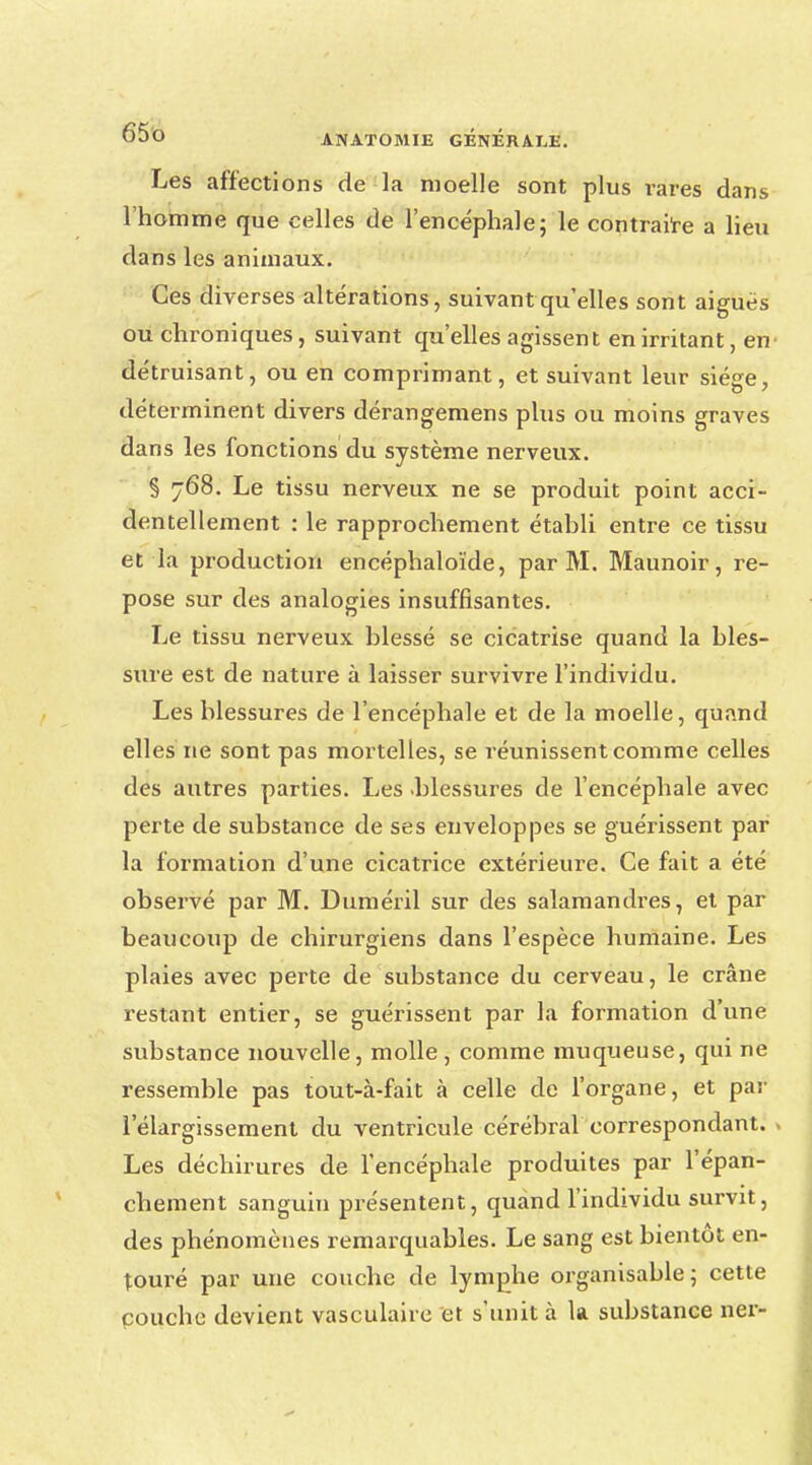 Les affections de la moelle sont plus rares dans l'homme que celles de l'encéphale; le contraire a lieu dans les animaux. Ces diverses altérations, suivant qu'elles sont aiguës ou chroniques, suivant qu'elles agissent en irritant, en- détruisant, ou en comprimant, et suivant leur siège, déterminent divers dérangemens plus ou moins graves dans les fonctions du système nerveux. § 768. Le tissu nerveux ne se produit point acci- dentellement : le rapprochement établi entre ce tissu et la production encéphaloïde, par M. Maunoir, re- pose sur des analogies insuffisantes. Le tissu nerveux blessé se cicatrise quand la bles- sure est de nature à laisser survivre l'individu. Les blessures de l'encéphale et de la moelle, quand elles ne sont pas mortelles, se réunissent comme celles des autres parties. Les .blessures de l'encéphale avec perte de substance de ses enveloppes se guérissent par la formation d'une cicatrice extérieure. Ce fait a été observé par M. Duméril sur des salamandres, et par beaucoup de chirurgiens dans l'espèce humaine. Les plaies avec perte de substance du cerveau, le crâne restant entier, se guérissent par la formation d'une substance nouvelle, molle , comme muqueuse, qui ne ressemble pas tout-à-fait à celle de l'organe, et par l'élargissement du ventricule cérébral correspondant. Les déchirures de l'encéphale produites par l'épan- chement sanguin présentent, quand l'individu survit, des phénomènes remarquables. Le sang est bientôt en- touré par une couche de lymphe organisable; cette couche devient vasculaire et s'unit à la substance ner-
