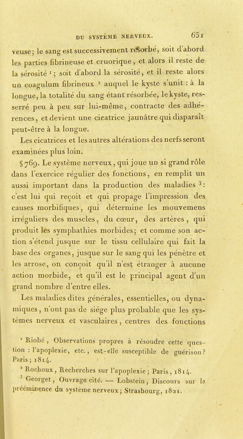 veuse; le sang est successivement résorbé, soit d'abord les parties fibrineuse et cruorique, et alors il reste de la sérosité r; soit d'abord la sérosité, et il reste alors un coagulum fibrineux 2 auquel le kyste s'unit : à la longue, la totalité du sang étant résorbée, le kyste, res- serré peu à peu. sur lui-même, contracte des adhé- rences, et devient une cicatrice jaunâtre qui disparaît peut-être à la longue. Les cicatrices et les autres altérations des nerfs seront examinées plus loin. § 769. Le système nerveux, qui joue un si grand rôle dans l'exercice régulier des fonctions, en remplit un aussi important dans la production des maladies 3: c'est lui qui reçoit et qui propage l'impression des causes morbifiques, qui détermine les mouvemens irréguliers des muscles, du cœur, des artères, qui produit les symphathies morbides; et comme son ac- tion s'étend jusque sur le tissu cellulaire qui fait la base des organes, jusque sur le sang qui les pénètre et les arrose, on conçoit qu'il n'est étranger à aucune action morbide, et qu'il est le principal agent d'un grand nombre d'entre elles. Les maladies dites générales, essentielles, ou dyna- miques, n'ont pas de siège plus probable que les sys- tèmes nerveux et vasculaires, centres des fonctions ' Riobé , Observations propres à résoudre cette ques- tion : l'apoplexie, etc., est-elle susceptible de guérison? Paris ; 1814. 1 Rochoux , Recherches sur l'apoplexie ; Paris , 1814. 3 Georget, Ouvrage cité. — Lobstein, Discours sur la prééminence du système nerveux; Strasbourg, 1821.