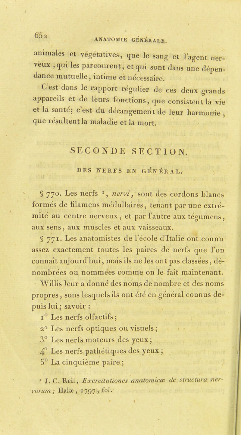 animales et végétatives, que le sang et l'agent ner- veux ,qui les parcourent, et qui sont clans une dépen- dance mutuelle, intime et nécessaire. C'est dans le rapport régulier de ces deux grands appareils et de leurs fonctions, que consistent la vie et la santé,- c'est du dérangement de leur harmonie , que résultent la maladie et la mort. SECONDE SECTION. DES NERFS EN GENERAL. § 770. Les nerfs r, nervi, sont des cordons blancs formés de filamens médullaires, tenant par une extré- mité au centre nerveux, et par l'autre auxtégumens, aux sens, aux muscles et aux vaisseaux. § 771. Les anatomistes de l'école d'Italie ont.connu assez exactement toutes les paires de nerfs que l'on connaît aujourd'hui, mais ils ne les ont pas classées, dé- nombrées ou nommées comme on le fait maintenant. Willis leur a donné des noms de nombre et des noms propres, sous lesquels ils ont été en général connus de- puis lui ; savoir : i° Les nerfs olfactifs; 20 Les nerfs optiques ou visuels; 3° Les nerfs moteurs des yeux; 4° Les nerfs pathétiques des yeux ; 5° La cinquième paire; 1 J. C. Reil, Exercitationes anatomicœ de structura ncr- vorum ; Halœ , 1797, loi.