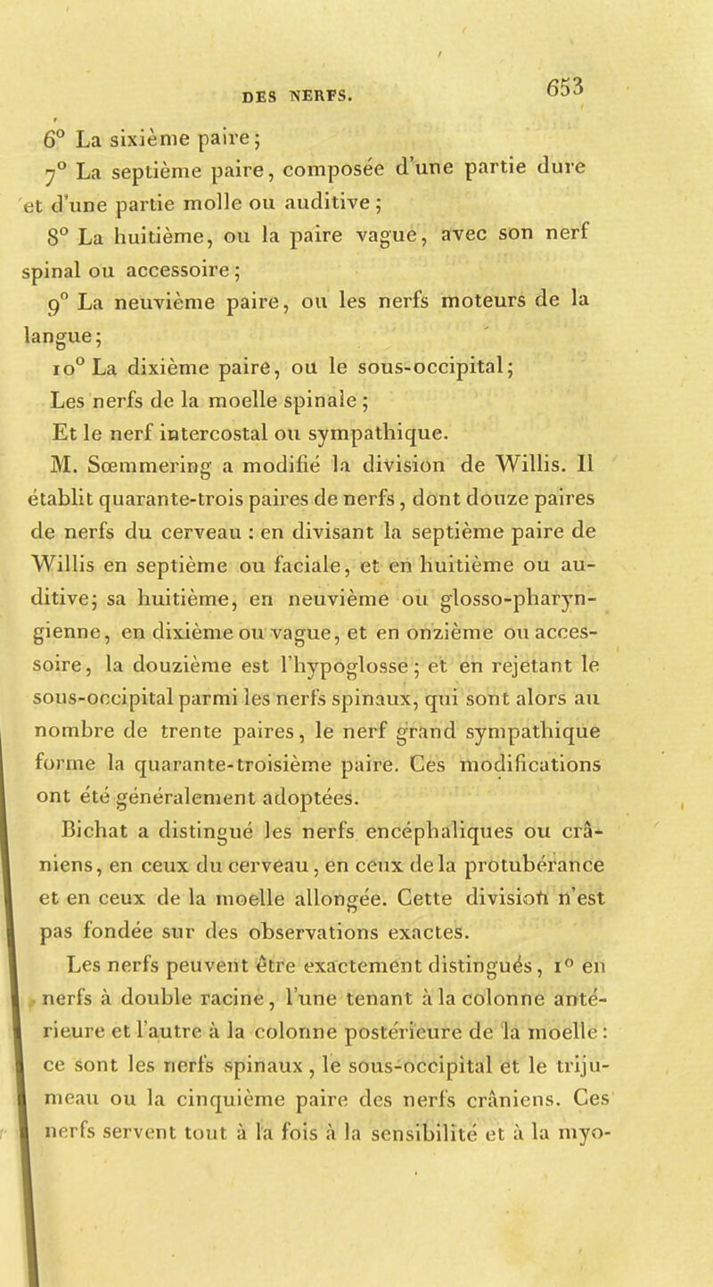 6° La sixième paire ; 70 La septième paire, composée d'une partie dure et d'une partie molle ou auditive ; 8° La huitième, ou la paire vague, avec son nerf spinal ou accessoire ; q° La neuvième paire, ou les nerfs moteurs de la langue; io°La dixième paire, ou le sous-occipital; Les nerfs de la moelle spinale ; Et le nerf intercostal ou sympathique. M. Sœmmering a modifié la division de Willis. Il établit quarante-trois paires de nerfs, dont douze paires de nerfs du cerveau : en divisant la septième paire de Willis en septième ou faciale, et en huitième ou au- ditive; sa huitième, en neuvième ou glosso-pharyn- gienne, en dixième ou vague, et en onzième ou acces- soire, la douzième est l'hypoglosse; et en rejetant le sous-occipital parmi les nerfs spinaux, qui sont alors au nombre de trente paires, le nerf grand sympathique forme la quarante-troisième paire. Ces modifications ont été généralement adoptées. Bichat a distingué les nerfs encéphaliques ou crâ- niens, en ceux du cerveau, en ceux delà protubérance et en ceux de la moelle allongée. Cette division n'est pas fondée sur des observations exactes. Les nerfs peuvent être exactement distingués, i° en • nerfs à double racine, l'une tenant à la colonne anté- rieure et l'autre à la colonne postérieure de la moelle : ce sont les nerfs spinaux, le sous-occipital et le triju- meau ou la cinquième paire des nerfs crâniens. Ces nerfs servent tout à la fois à la sensibilité et à la myo-