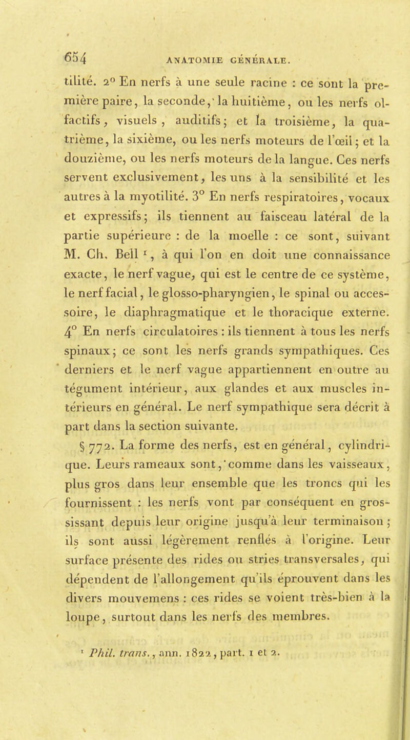 tilité. a° En nerfs à une seule racine : ce sont la pre- mièi-e paire, la seconde,' la huitième, ouïes nerfs ol- factifs, visuels, auditifs; et ïa troisième, la qua- trième, la sixième, ou les nerfs moteurs de l'œil ; et la douzième, ou les nerfs moteurs delà langue. Ces nerfs servent exclusivement, les uns à la sensibilité et les autres à la myotilité. 3° En nerfs respiratoires, vocaux et expressifs ; ils tiennent au faisceau latéral de la partie supérieure : de la moelle : ce sont, suivant M. Ch. Bell 1, à qui l'on en doit une connaissance exacte, le nerf vague, qui est le centre de ce système, le nerf facial, le glosso-pharyngien, le spinal ou acces- soire, le diaphragmatique et le thoracique externe. 4° En nerfs circulatoires : ils tiennent à tous les nerfs spinaux; ce sont les nerfs grands sympathiques. Ces derniers et le nerf vague appartiennent en outre au tégument intérieur, aux glandes et aux muscles in- térieurs en général. Le nerf sympathique sera décrit à part dans la section suivante. § 772. La forme des nerfs, est en général, cylindri- que. Leurs rameaux sont,comme dans les vaisseaux, plus gros dans leur ensemble que les troncs qui les fournissent : les nerfs vont par conséquent en gros- sissant depuis leur origine jusqu'à leur terminaison ; ils sont aussi légèrement renflés à l'origine. Leur surface présente des rides ou stries transversales, qui dépendent de l'allongement qu'ils éprouvent dans les divers mouvemens : ces rides se voient très-bien à la loupe, surtout dans les nerfs des membres. 1 Phil. trans., ann. 182'Jt, part. 1 el ?..