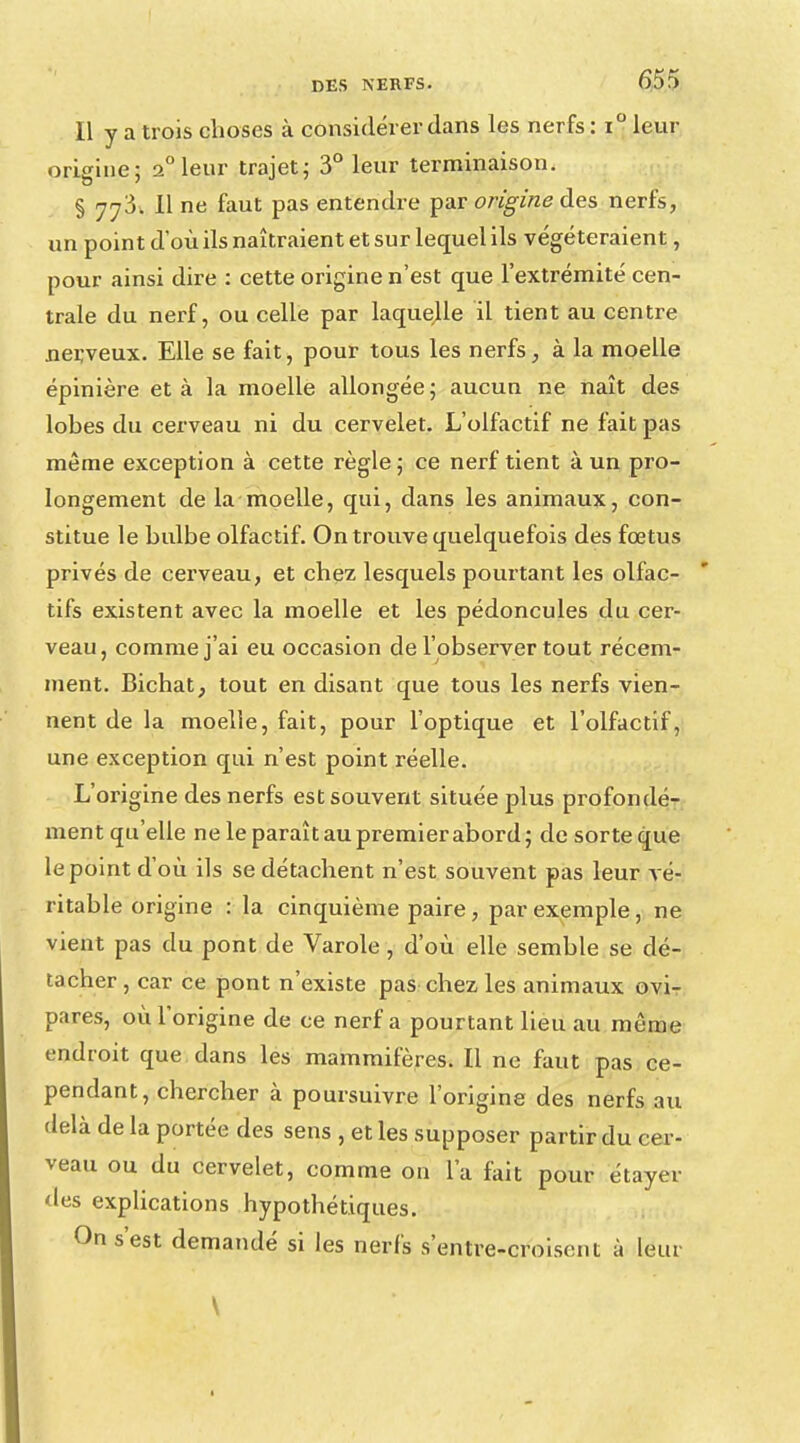 Il y a trois choses à considérer dans les nerfs : i° leur origine; 2° leur trajet; 3° leur terminaison. § 773. Il ne faut pas entendre par origine des nerfs, un point d'où ils naîtraient et sur lequel ils végéteraient, pour ainsi dire : cette origine n'est que l'extrémité cen- trale du nerf, ou celle par laquelle il tient au centre nerveux. Elle se fait, pour tous les nerfs, à la moelle épinière et à la moelle allongée ; aucun ne naît des lobes du cerveau ni du cervelet. L'olfactif ne fait pas même exception à cette règle; ce nerf tient à un pro- longement de la moelle, qui, dans les animaux, con- stitue le bulbe olfactif. On trouve quelquefois des fœtus privés de cerveau, et chez lesquels pourtant les olfac- tifs existent avec la moelle et les pédoncules du cer- veau, comme j'ai eu occasion de l'observer tout récem- ment. Bichat, tout en disant que tous les nerfs vien- nent de la moelle, fait, pour l'optique et l'olfactif, une exception qui n'est point réelle. L'origine des nerfs est souvent située plus profondé- ment qu'elle ne le paraît au premier abord; de sorte que le point d'où ils se détachent n'est souvent pas leur vé- ritable origine : la cinquième paire, par exemple, ne vient pas du pont de Varole, d'où elle semble se dé- tacher , car ce pont n'existe pas chez les animaux ovi- pares, où l'origine de ce nerf a pourtant lieu au même endroit que dans les mammifères. Il ne faut pas ce- pendant, chercher à poursuivre l'origine des nerfs au delà de la portée des sens , et les supposer partir du cer- veau ou du cervelet, comme on l'a fait pour étayer des explications hypothétiques. On s'est demandé si les nerfs s'entre-croisent à leur