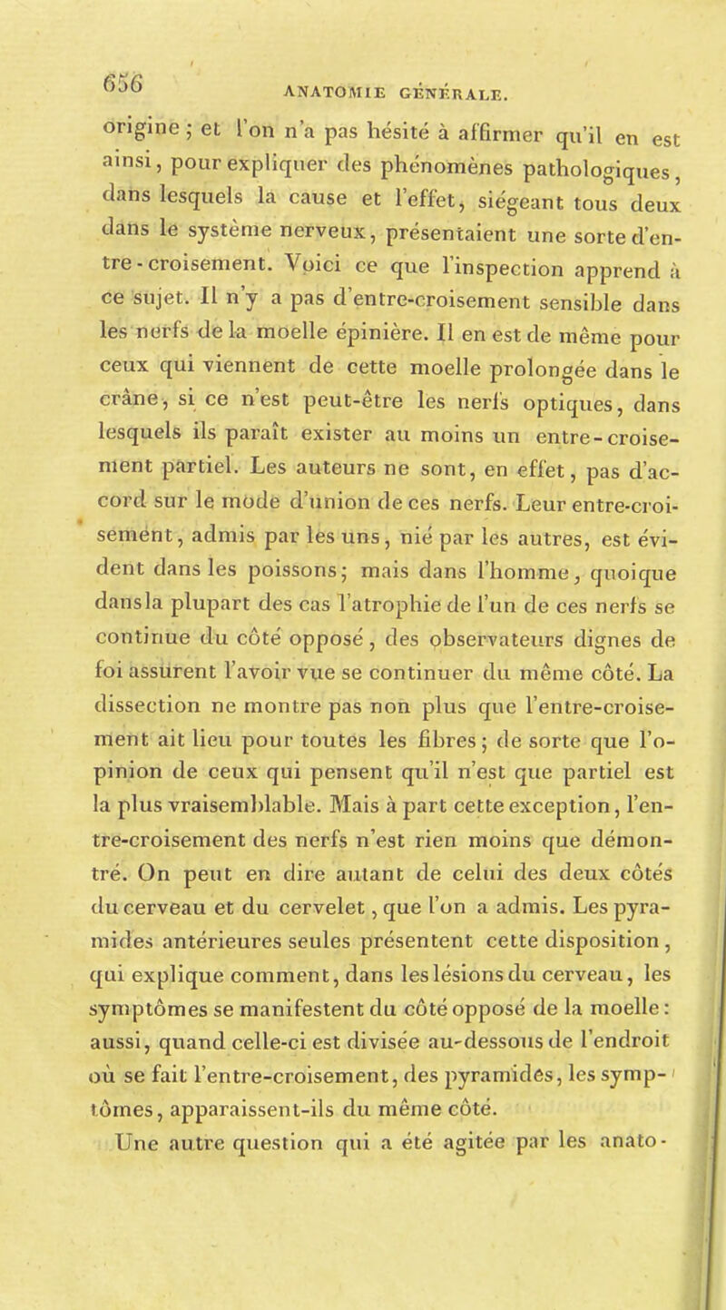 ^K)6 A NATO MIE GENERAI,F,. origine ; et l'on n'a pas hésité à affirmer qu'il en est ainsi, pour expliquer des phénomènes pathologiques, dans lesquels la cause et l'effet, siégeant tous deux dans le système nerveux, présentaient une sorte d'en- tre - croisement. Voici ce que l'inspection apprend à ce sujet. Il n'y a pas d'entre-croisement sensible dans les nerfs de la moelle épinière. Il en est de même pour ceux qui viennent de cette moelle prolongée dans le crâne, si ce n'est peut-être les nerfs optiques, dans lesquels ils paraît exister au moins un entre-croise- ment partiel. Les auteurs ne sont, en effet, pas d'ac- cord sur le mode d'union de ces nerfs. Leur entre-croi- sement, admis par les uns, nié par les autres, est évi- dent dans les poissons; mais dans l'homme, quoique dans la plupart des cas l'atrophie de l'un de ces nerfs se continue du côté opposé, des observateurs dignes de foi assurent l'avoir vue se continuer du même côté. La dissection ne montre pas non plus que feutre-croise- ment ait lieu pour toutes les fibres; de sorte que l'o- pinion de ceux qui pensent qu'il n'est que partiel est la plus vraisemblable. Mais à part cette exception, l'en- tre-croisement des nerfs n'est rien moins que démon- tré. On peut en dire autant de celui des deux côtés du cerveau et du cervelet, que l'on a admis. Les pyra- mides antérieures seules présentent cette disposition , qui explique comment, dans leslésionsdu cerveau, les symptômes se manifestent du côté opposé de la moelle : aussi, quand celle-ci est divisée au-dessous de l'endroit où se fait l'entre-croisement, des pyramides, les symp- tômes, apparaissent-ils du même côté. Une autre question qui a été agitée par les anato -