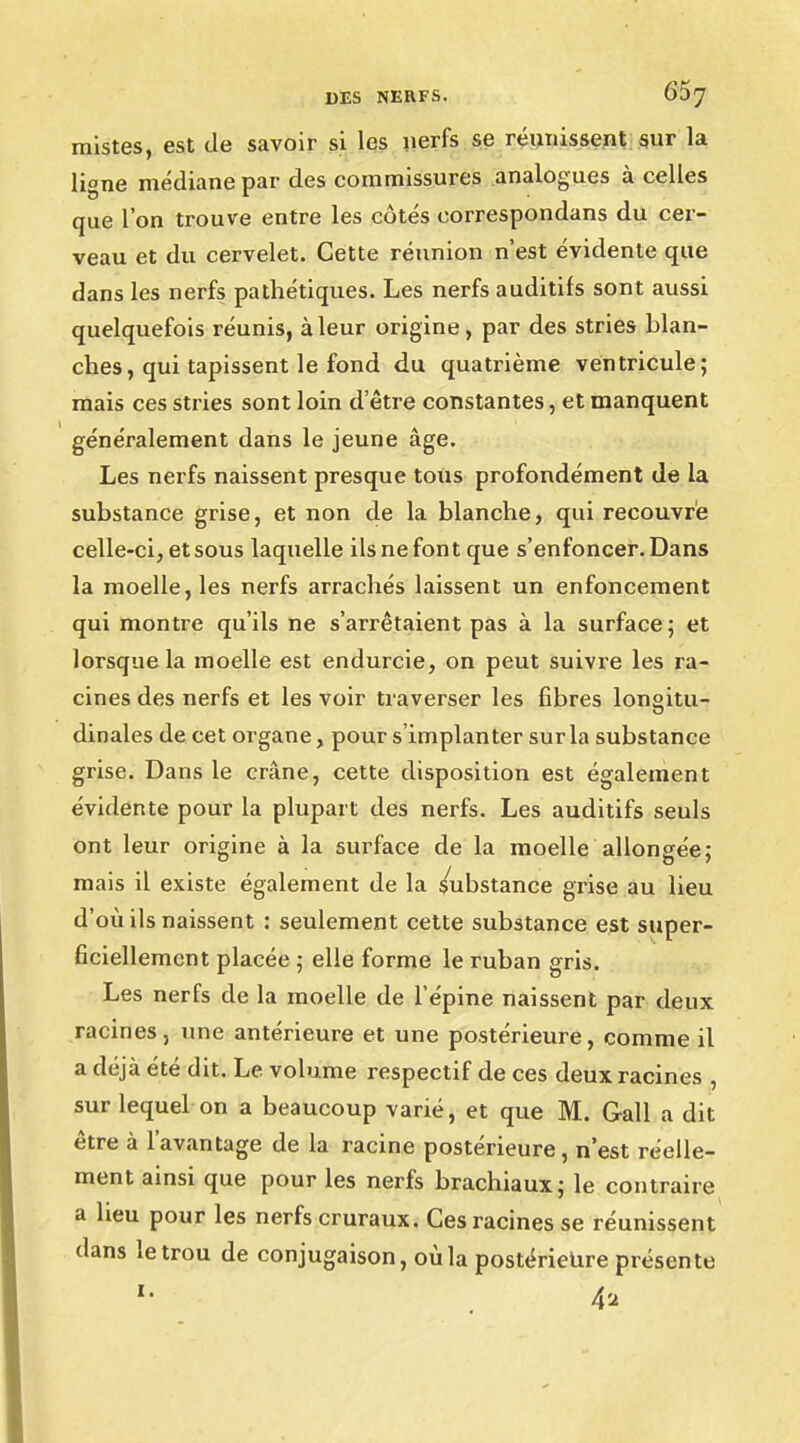 mistes, est de savoir si les nerfs se réunissent sur la li°ne médiane par des eommissures analogues à celles que l'on trouve entre les côtés correspondans du cer- veau et du cervelet. Cette réunion n'est évidente que dans les nerfs pathétiques. Les nerfs auditifs sont aussi quelquefois réunis, à leur origine, par des stries blan- ches, qui tapissent le fond du quatrième ventricule; mais ces stries sont loin d'être constantes, et manquent généralement dans le jeune âge. Les nerfs naissent presque tous profondément de la substance grise, et non de la blanche, qui recouvre celle-ci, et sous laquelle ils ne font que s'enfoncer. Dans la moelle, les nerfs arrachés laissent un enfoncement qui montre qu'ils ne s'arrêtaient pas à la surface ; et lorsque la moelle est endurcie, on peut suivre les ra- cines des nerfs et les voir traverser les fibres lon°itu- dinales de cet organe, pour s'implanter sur la substance grise. Dans le crâne, cette disposition est également évidente pour la plupart des nerfs. Les auditifs seuls ont leur origine à la surface de la moelle allongée; mais il existe également de la Substance grise au lieu d'où ils naissent : seulement cette substance est super- ficiellement placée ; elle forme le ruban gris. Les nerfs de la moelle de l'épine naissent par deux racines, une antérieure et une postérieure, comme il a déjà été dit. Le volume respectif de ces deux racines , sur lequel on a beaucoup varié, et que M. Gall a dit être à l'avantage de la racine postérieure , n'est réelle- ment ainsi que pour les nerfs brachiaux; le contraire a heu pour les nerfs cruraux. Ces racines se réunissent dans le trou de conjugaison, où la postérieure présente