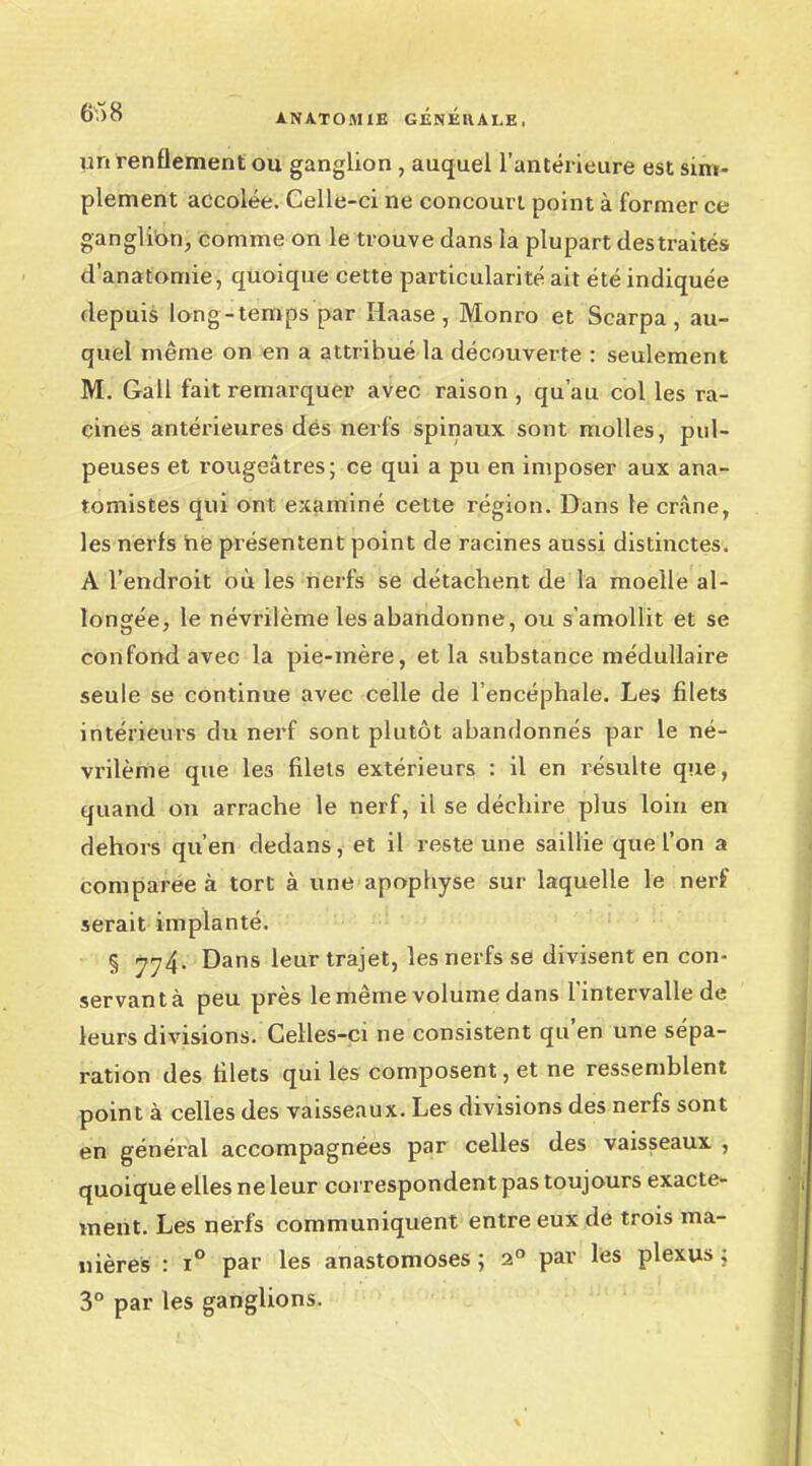 6!) 8 A NATO M 1E GENlîllALE, un renflement ou ganglion , auquel l'antérieure est sim- plement accolée. Celle-ci ne concourt point à former ce ganglion, comme on le trouve dans la plupart des traités d'anatonne, quoique cette particularité ait été indiquée depuis long-temps par îlaase , Monro et Scarpa , au- quel même on en a attribué la découverte : seulement M. Gall fait remarquer avec raison, qu'au col les ra- cines antérieures des nerfs spinaux sont molles, pul- peuses et rougeâtres; ce qui a pu en imposer aux ana- tomistes qui ont examiné cette région. Dans le crâne, les nerfs ne présentent point de racines aussi distinctes. A l'endroit où les nerfs se détachent de la moelle al- longée, le névrilème les abandonne, ou s'amollit et se confond avec la pie-mère, et la substance médullaire seule se continue avec celle de l'encéphale. Les filets intérieurs du nerf sont plutôt abandonnés par le né- vrilème que les filets extérieurs : il en résulte que, quand on arrache le nerf, il se déchire plus loin en dehors qu'en dedans, et il reste une saillie que l'on a comparée à tort à une apophyse sur laquelle le nerf serait implanté. § 774. Dans leur trajet, les nerfs se divisent en con- servantà peu près le même volume dans l'intervalle de leurs divisions. Celles-ci ne consistent qu'en une sépa- ration des filets qui les composent, et ne ressemblent point à celles des vaisseaux. Les divisions des nerfs sont en général accompagnées par celles des vaisseaux , quoique elles ne leur correspondent pas toujours exacte- ment. Les nerfs communiquent entre eux de trois ma- nières : i° par les anastomoses ; 2° par les plexus ; 3° par les ganglions.