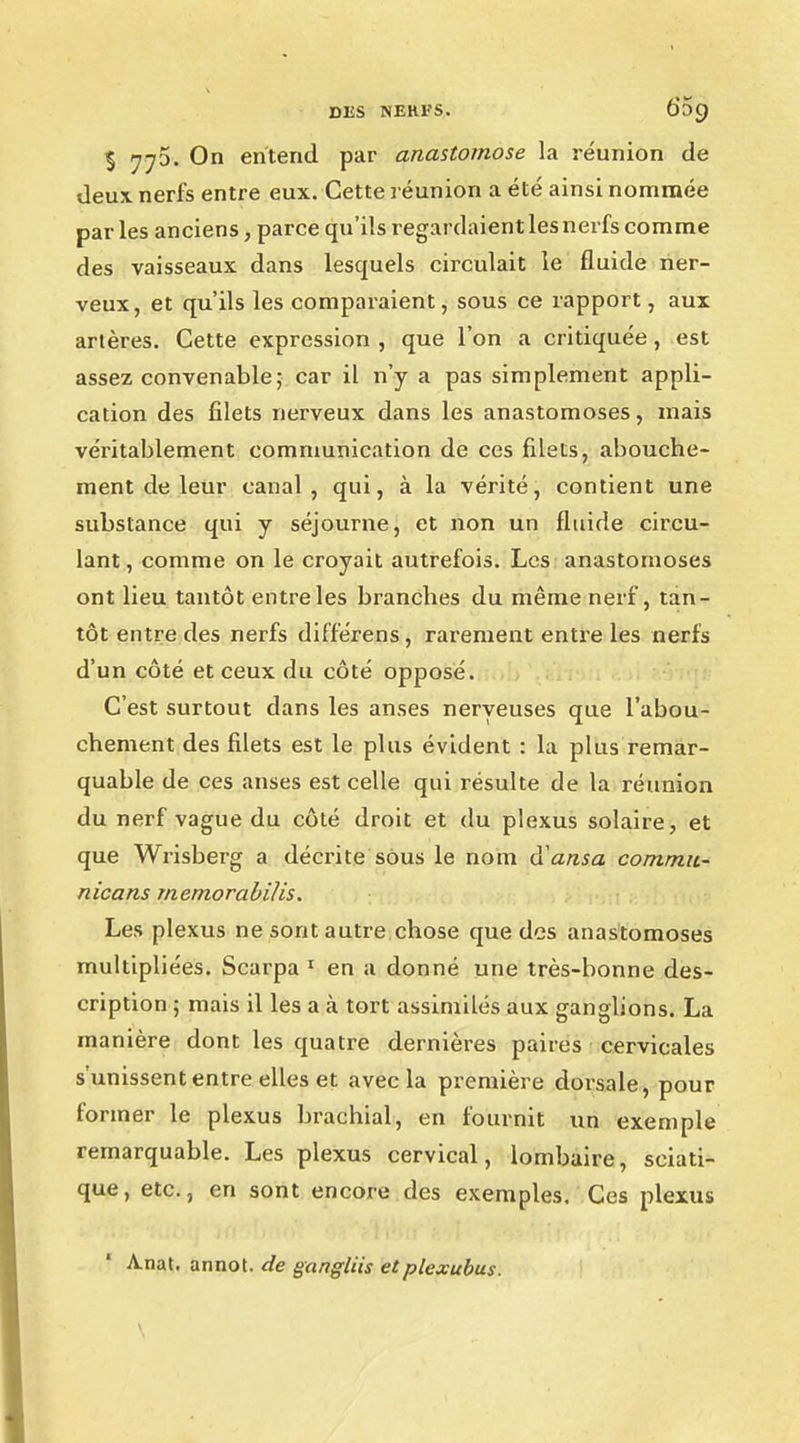 % On entend par anastomose la réunion de deux nerfs entre eux. Cette réunion a été ainsi nommée par les anciens, parce qu'ils regardaient les nerfs comme des vaisseaux dans lesquels circulait le fluide ner- veux, et qu'ils les comparaient, sous ce rapport, aux artères. Cette expression , que l'on a critiquée, est assez convenable; car il n'y a pas simplement appli- cation des filets nerveux dans les anastomoses, mais véritablement communication de ces filets, abouche- ment de leur canal, qui, à la vérité, contient une substance qui y séjourne, et non un fluide circu- lant, comme on le croyait autrefois. Les anastomoses ont lieu tantôt entre les branches du même nerf, tan- tôt entre des nerfs différens, rarement entre les nerfs d'un côté et ceux du côté opposé. C'est surtout dans les anses nerveuses que l'abou- chement des filets est le plus évident : la plus remar- quable de ces anses est celle qui résulte de la réunion du nerf vague du côté droit et du plexus solaire, et que Wrisberg a décrite sous le nom d'ansa commu- nicans rnemorabilis. Les plexus ne sont autre chose que des anastomoses multipliées. Scarpa 1 en a donné une très-bonne des- cription ; mais il les a à tort assimilés aux ganglions. La manière dont les quatre dernières paires cervicales s'unissent entre elles et avec la première dorsale, pour former le plexus brachial, en fournit un exemple remarquable. Les plexus cervical, lombaire, sciati- que, etc., en sont encore des exemples. Ces plexus A.nat. annot. de gangliis etplexubus.