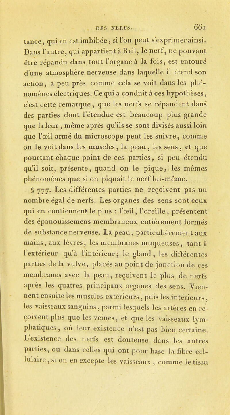 tance, qui en est imbibée, si l'on peut s'exprimer ainsi. Dans l'autre, qui appartient à Reil, le nerf, ne pouvant être répandu dans tout l'organe à la fois, est entouré d'une atmosphère nerveuse dans laquelle il étend son action, à peu près comme cela se voit dans les phé- nomènes électriques. Ce qui a conduit à ces hypothèses, c'est cette remarque, que les nerfs se répandent dans des parties dont l'étendue est beaucoup plus grande que la leur, même après qu'ils se sont divisés aussi loin que l'œil armé du microscope peut les suivre, comme on le voit dans les muscles, la peau, les sens, et que pourtant chaque point de ces parties, si peu étendu qu'il soit, présente, quand on le pique, les mêmes phénomènes que si on piquait le nerf lui-même. § 777. Les différentes parties ne reçoivent pas un nombre égal de nerfs. Les organes des sens sont ceux qui en contiennent le plus : l'œil, l'oreille, présentent des épanouissemens membraneux entièrement formés de substance nerveuse. La peau, particulièrement aux mains, aux lèvres; les membranes muqueuses, tant à l'extérieur qu'à l'intérieur; le gland, les différentes parties de la vulve, placés au point de jonction de ces membranes avec la peau, reçoivent le plus de nerfs après les quatres principaux organes des sens. Vien- nent ensuite les muscles extérieurs, puis les intérieurs , les vaisseaux sanguins , parmi lesquels les artères en re- çoivent,pins, que les veines, et que les vaisseaux lym- phatiques, où leur existence n'est pas bien certaine. L'existence des nerfs est douteuse dans les autres parties, ou dans celles qui ont pour base la fibre cel- lulaire, si on en excepte les vaisseaux , comme le tissu