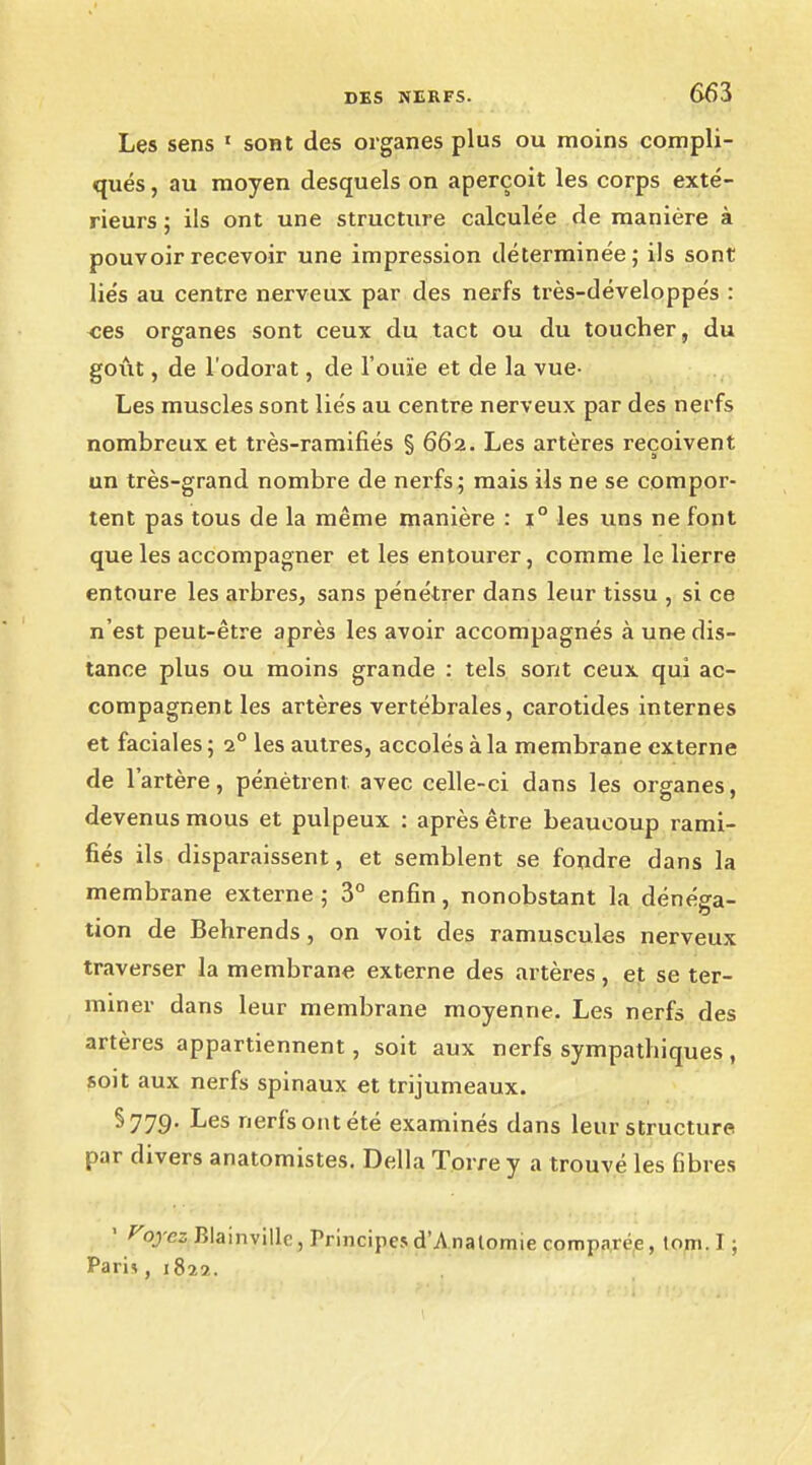Les sens 1 sont des organes plus ou moins compli- qués , au moyen desquels on aperçoit les corps exté- rieurs ; ils ont une structure calculée de manière à pouvoir recevoir une impression déterminée; ils sont liés au centre nerveux par des nerfs très-développés : «es organes sont ceux du tact ou du toucher, du goût, de l'odorat, de l'ouïe et de la vue- Les muscles sont liés au centre nerveux par des nerfs nombreux et très-ramifiés § 662. Les artères reçoivent un très-grand nombre de nerfs ; mais ils ne se compor- tent pas tous de la même manière : i° les uns ne font que les accompagner et les entourer, comme le lierre entoure les arbres, sans pénétrer dans leur tissu , si ce n'est peut-être après les avoir accompagnés à une dis- tance plus ou moins grande : tels sont ceux qui ac- compagnent les artères vertébrales, carotides internes et faciales ; 20 les autres, accolés à la membrane externe de l'artère, pénètrent, avec celle-ci dans les organes, devenus mous et pulpeux : après être beaucoup rami- fiés ils disparaissent, et semblent se fondre dans la membrane externe ; 3° enfin, nonobstant la dénéga- tion de Behrends, on voit des ramuscules nerveux traverser la membrane externe des artères, et se ter- miner dans leur membrane moyenne. Les nerfs des artères appartiennent, soit aux nerfs sympathiques, soit aux nerfs spinaux et trijumeaux. §779. Les nerfs ont été examinés dans leur structure par divers anatomistes. Délia Torrey a trouvé les fibres 1 fojcs Blainvillc, Principesd'Analomie comparée, tom.I; Pam , 1822.