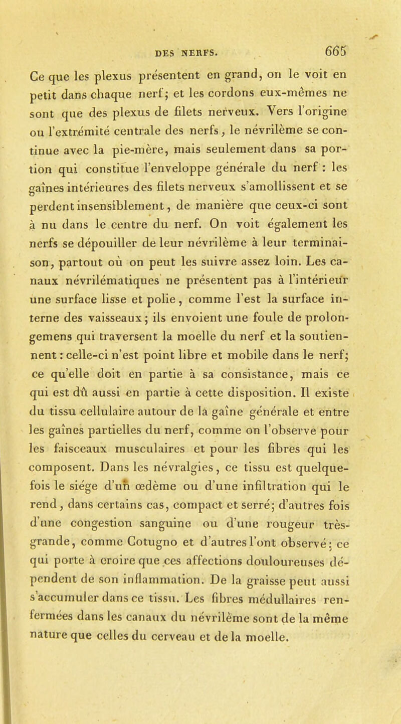 Ce que les plexus présentent en grand, on le voit en petit dans chaque nerf; et les cordons eux-mêmes ne sont que des plexus de filets nerveux. Vers l'origine ou l'extrémité centrale des nerfs, le névrilème se con- tinue avec la pie-mère, mais seulement dans sa por- tion qui constitue l'enveloppe générale du nerf : les gaines intérieures des filets nerveux s'amollissent et se perdent insensiblement, de manière que ceux-ci sont à nu dans le centre du nerf. On voit également les nerfs se dépouiller de leur névrilème à leur terminai- son, partout où on peut les suivre assez loin. Les ca- naux névrilématiques ne présentent pas à l'intérieur une surface lisse et polie, comme l'est la surface in- terne des vaisseaux; ils envoient une foule de prolon- gent ens qui traversent la moelle du nerf et la soutien- nent : celle-ci n'est point libre et mobile dans le nerf; ce qu'elle doit en partie à sa consistance, mais ce qui est dû aussi en partie à cette disposition. Il existe du tissu cellulaire autour de la gaîne générale et entre les gaines partielles du nerf, comme on l'observe pour les faisceaux musculaires et pour les fibres qui les composent. Dans les névralgies, ce tissu est quelque- fois le siège d'un œdème ou d'une infiltration qui le rend, dans certains cas, compact et serré; d'autres fois d'une congestion sanguine ou d'une rougeur très- grande, comme Cotugno et d'autres l'ont observé: ce qui porte à croire que ces affections douloureuses dé- pendent de son inflammation. De la graisse peut aussi s'accumuler dans ce tissu. Les fibres médullaires ren- fermées dans les canaux du névrilème sont de la même nature que celles du cerveau et de la moelle.