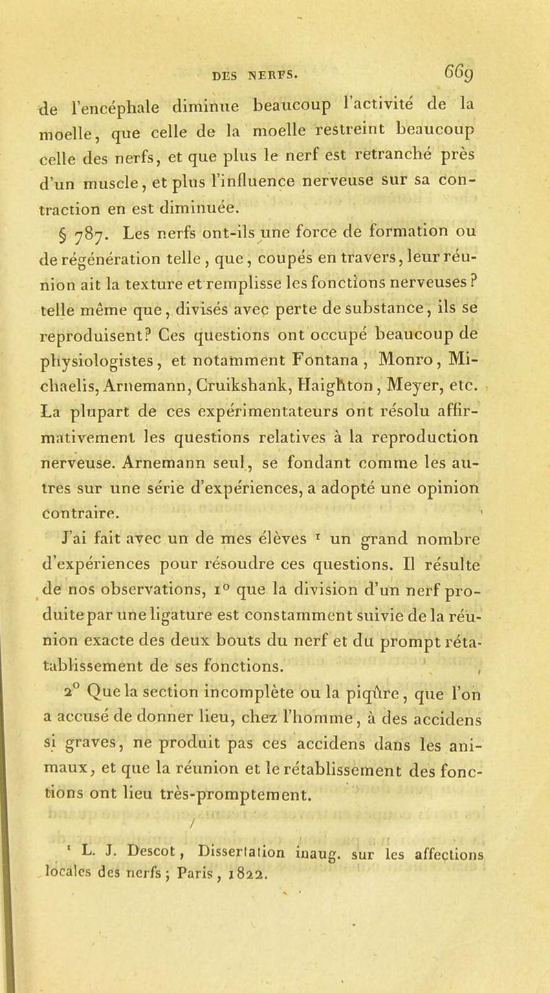 de l'encéphale diminue beaucoup l'activité de la moelle, que celle de la moelle restreint beaucoup celle des nerfs, et que plus le nerf est retranché près d'un muscle, et plus l'influence nerveuse sur sa con- traction en est diminuée. § 787. Les nerfs ont-ils une force de formation ou de régénération telle , que, coupés en travers, leur réu- nion ait la texture et remplisse les fonctions nerveuses ? telle même que, divisés avec perte de substance, ils se reproduisent? Ces questions ont occupé beaucoup de physiologistes, et notamment Fontana , Monro, Mi- chaelis, Arnemann, Cruikshank, Haighton , Meyer, etc. La plupart de ces expérimentateurs ont résolu affir- mativement les questions relatives à la reproduction nerveuse. Arnemann seul, se fondant comme les au- tres sur une série d'expériences, a adopté une opinion contraire. J'ai fait avec un de mes élèves 1 un grand nombre d'expériences pour résoudre ces questions. Il résulte de nos observations, i° que la division d'un nerf pro- duite par une ligature est constamment suivie de la réu- nion exacte des deux bouts du nerf et du prompt réta- tablissement de ses fonctions. , 20 Que la section incomplète ou la piqûre , que l'on a accusé de donner lieu, chez l'homme , à des accidens si graves, ne produit pas ces accidens dans les ani- maux, et que la réunion et le rétablissement des fonc- tions ont lieu très-promptement. ' L. J. Descot, Dissertation iuaug. sur les affections locales des nerfs; Paris, 1822.