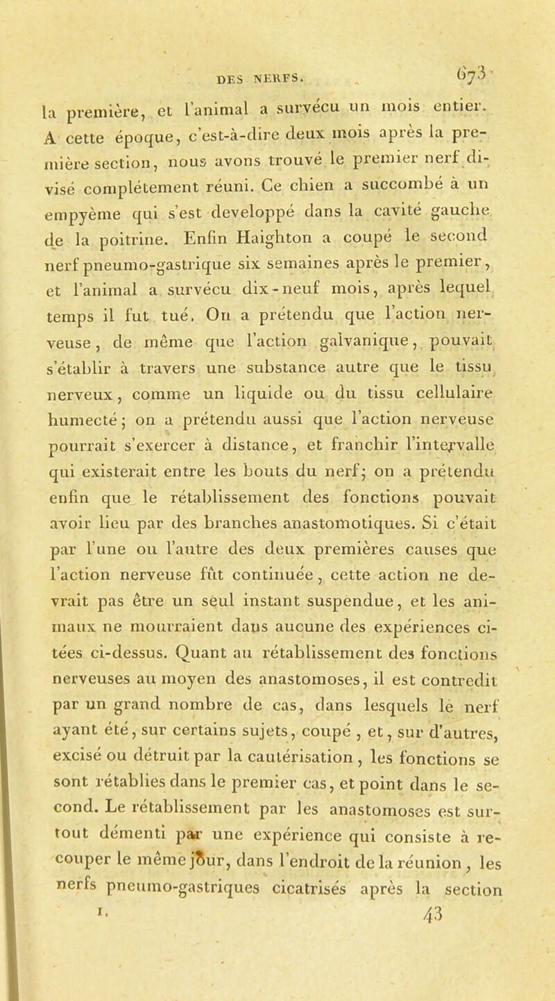 la première, et l'animal a survécu un mois entier. A cette époque, c'est-à-dire deux mois après la pre- mière section, nous avons trouvé le premier nerf di- visé complètement réuni. Ce chien a succombé à un empyème qui s'est développé dans la cavité gauche de la poitrine. Enfin Haighton a coupé le second nerf pneumo-gastrique six semaines après le premier, et l'animal a survécu dix-neuf mois, après lequel temps il fut tué, On a prétendu que l'action ner- veuse, de même que l'action galvanique, pouvait s'établir à travers une substance autre que le tissu nerveux, comme un liquide ou du tissu cellulaire humecté ; on a prétendu aussi que l'action nerveuse pourrait s'exercer à distance, et franchir l'intervalle qui existerait entre les bouts du nerf ; on a prétendu enfin que le rétablissement des fonctions pouvait avoir lieu par des branches anastomotiques. Si c'était par l'une ou l'autre des deux premières causes que l'action nerveuse fût continuée, cette action ne de- vrait pas être un seul instant suspendue, et les ani- maux ne mourraient dans aucune des expériences ci- tées ci-dessus. Quant au rétablissement des fonctions nerveuses au moyen des anastomoses, il est contredit par un grand nombre de cas, dans lesquels lè nerf ayant été, sur certains sujets, coupé , et, sur d'autres, excisé ou détruit par la cautérisation , les fonctions se sont rétablies dans le premier cas, et point dans le se- cond. Le rétablissement par les anastomoses est sur- tout démenti par une expérience qui consiste à re- couper le même jour, dans l'endroit de la réunion, les nerfs pneumo-gastriques cicatrisés après la section *■ 43