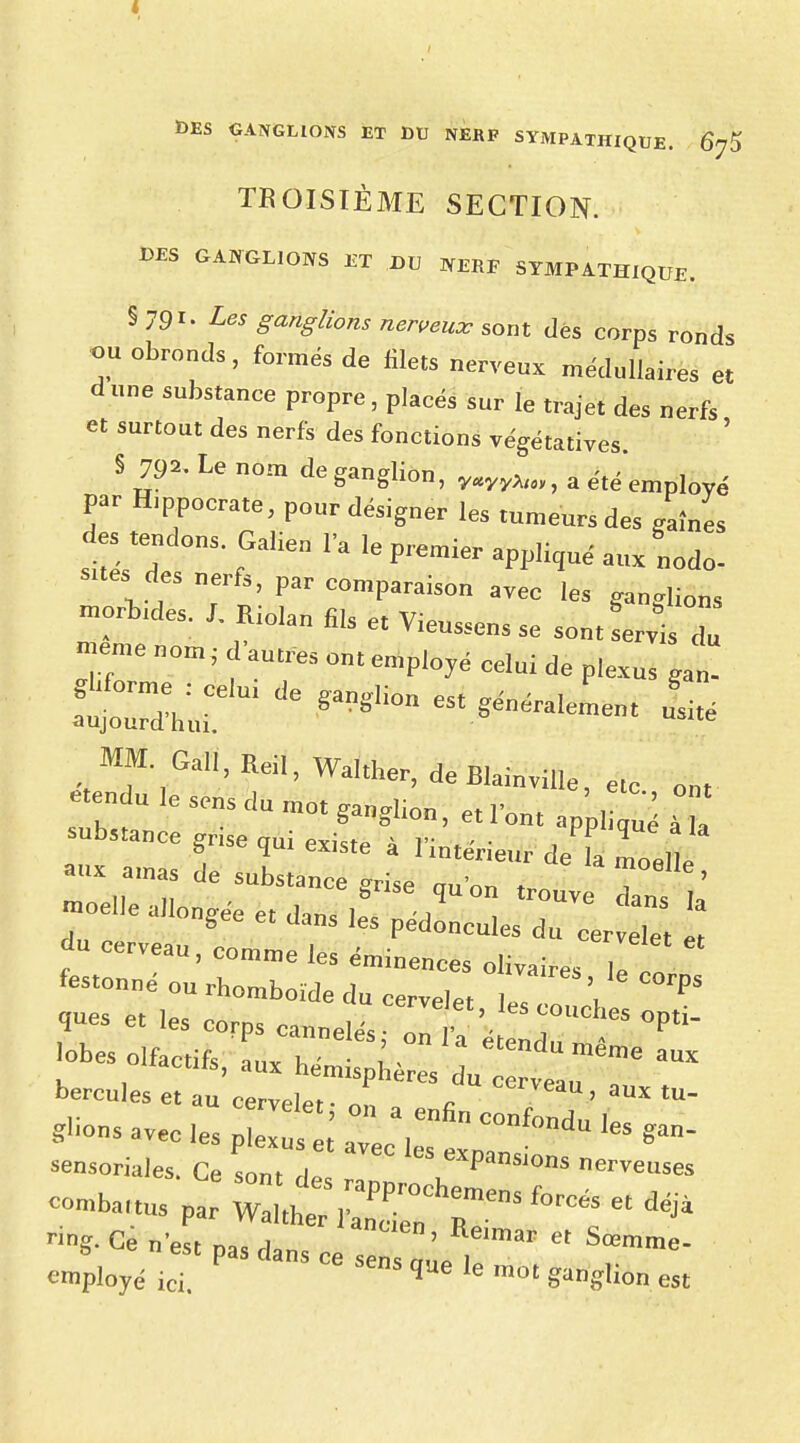 Ï>ES GANGLIONS ET DU NERF SYMPATHIQUE. 6^ TROISIÈME SECTION. DES GANGLIONS ET DU NERF SYMPATHIQUE. § 791. Les ganglions nerveux sont dés corps ronds 7 °br0nds' £omé* de ^ nerveux médullaires et dune substance propre, placés sur le trajet des nerfs et surtout des nerfs des fonctions végétatives § 79*. Le nom de ganglion, y«yy„ay, a été , . par H,ppocrate, pour désigner les tumeurs des gaines des tendons. Galien la le premier appliqu, aux Ro- sîtes des nerfs, par comparaison avec les ganglions -orbides. L Riolan fils et Vieussens se sontLvtl °m ' f aUtres — P^yé celui de plexus gan! fut ^ * ^néralement L MM.Gall,Reil,Wa,ther,deElainville,elc ont étendu le sens du mot ganglion, et l'ont ^ £ substance grise oui pxizt» ^ v » ■ FP1J(ïue a la gse qui existe a 1 intérieur de la moelle aux amas de substance grise au'on t. , ' moelle allongée et d-m^ , T Ve dans la ongee et ^ns les pédoncules du cervelet et ? CerVCaU ' COmme le. éminences olivaires le cl festonné ou rhomboïde du cervelet hZ \ P* ques et les corps c^né^s^T '^1°^^ bercules et au cervelet- n„ „ e cee'i', aux tu- S«onS avec les p,e ^ ™c ,   W' S ^» -soriale, Ce Lut de ^TPanS'°nS W™a par wauhe:;;np:;;h;:ensforctet déj4 °g- Ce n'est pas dan, „„ ' mar * Sœmm<>- <™ployé ici. SeDS ÎUe le raot M est