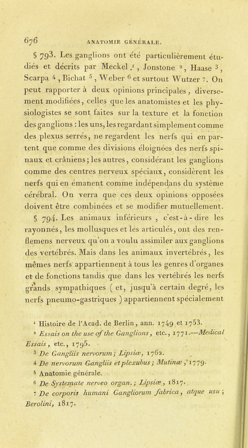 § 793. Les ganglions ont été particulièrement étu- diés et décrits par Meckel / , Jonstone 2, Haase 3, Scarpa 4 , Bichat 5 , Weber 6 et surtout Wutzer 7. On peut rapporter à deux opinions principales , diverse- ment modifiées, celles que les anatomistes et les phy- siologistes se sont faites sur la texture et la fonction des ganglions : les uns, les regardant simplement comme des plexus serrés, ne regardent les nerfs qui en par- tent que comme des divisions éloigné-ss des nerfs spi- naux et crâniens; les autres, considérant les ganglions comme des centres nerveux spéciaux, considèrent les nerfs qui en émanent comme indépendans du système cérébral. On verra que ces deux opinions opposées doivent être combinées et se modifier mutuellement. § 794. Les animaux inférieurs , c'est-à-dire les rayonnés, les mollusques et les articulés, ont des ren- flemens nerveux qu'on a voulu assimiler aux ganglions des vertébrés. Mais dans les animaux invertébrés, les mêmes nerfs appartiennent à tous les genres d'organes et de fonctions tandis que dans les vertébrés les nerfs grands sympathiques ( et, jusqu'à certain degré, les nerfs pneumo-gastriques ) appartiennent spécialement 1 Histoire de l'Acad. de Berlin, ann. 1749 et 1753. 2 Essais on the use qf the Ganglions, etc., 17.71.—Médical Essais, etc., I7y5. - 3 De Gangliis nervorum; Lipsiœ, 1762. 4 De nervorum Gangliis etplexubus; Mutinœ ,' 17 79- 5 Anatomie générale. 6 De Systemate nerveo organ.; Lipsiœ, 1817. 7 De corporis humani Gangliorum fabrica, atque usit ; Eerolini, 18x7.