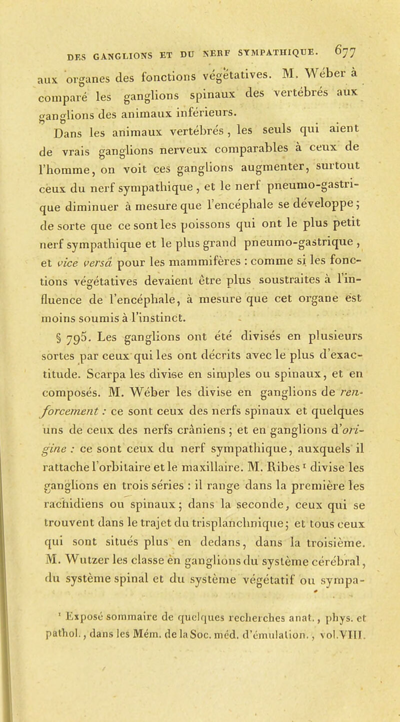 aux organes des fonctions végétatives. M. Wéber à comparé les ganglions spinaux des vertébrés aux ganglions des animaux inférieurs. Dans les animaux vertébrés , les seuls qui aient de vrais ganglions nerveux comparables à ceux de l'homme, on voit ces ganglions augmenter, surtout ceux du nerf sympathique , et le nerf pneumogastri- que diminuer à mesure que l'encéphale se développe; de sorte que ce sont les poissons qui ont le plus petit nerf sympathique et le plus grand pneumo-gastrique , et vice versa pour les mammifères : comme si. les fonc- tions végétatives devaient être plus soustraites à l'in- fluence de l'encéphale, à mesure que cet organe est moins soumis à l'instinct. § 795. Les ganglions ont été divisés en plusieurs sortes par ceux qui les ont décrits avec le plus d'exac- titude. Scarpa les cliviee en simples ou spinaux, et en composés. M. Wéber les divise en ganglions de ren* forcement : ce sont ceux des nerfs spinaux et quelques uns de ceux des nerfs crâniens ; et en ganglions d'ori- gine : ce sont ceux du nerf sympathique, auxquels il rattache l'orbitaire et le maxillaire. M. Ribes1 divise les ganglions en trois séries : il range dans la première les rachidiens ou spinaux; dans la seconde, ceux qui se trouvent dans le trajet du trisplanchnique ; et tous ceux qui sont situés plus en dedans, dans la troisième. M. Wutzer les classe èn ganglions du système cérébral, du système spinal et du système végétatif ou sympa- 1 Expose sommaire de quelques recherches anat., phys. cl pathol., dans les Mém. delaSoc.méd. d'émulation., vol.VTII.
