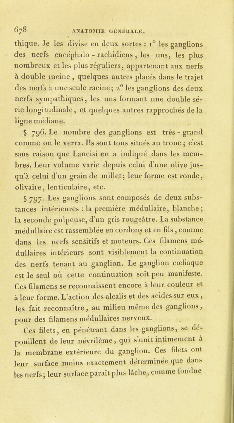 thique. Je les divise en deux sortes : i° les ganglions des nerfs encéphalo - rachidiens , les uns, les plus nombreux et les plus réguliers, appartenant aux nerfs à double racine , quelques autres placés dans le trajet des nerfs à une seule racine; 2° les ganglions des deux nerfs sympathiques, les uns formant une double sé- rie longitudinale, et quelques autres rapprochés de la ligne médiane. § 796. Le nombre des ganglions est très - grand comme on le verra. Ils sont tous situés au tronc ; c'est sans raison que Lancisi en a indiqué dans les mem- bres. Leur volume varie depuis celui d'une olive jus- qu'à celui d'un grain de millet; leur forme est ronde, olivaire, lenticulaire, etc. § 797. Les ganglions sont composés de deux subs- tances intérieures : la première médullaire, blanche; la seconde pulpeuse, d'un gris rougeàtre. La substance médullaire est rassemblée en cordons et en fils , comme dans les nerfs sensitifs et moteurs. Ces filamens mé- dullaires intérieurs sont visiblement la continuation des nerfs tenant au ganglion. Le ganglion cœliaque est le seul où cette continuation soit peu manifeste. Ces filamens se reconnaissent encore à leur couleur et à leur forme. L'action des alcalis et des acides sur eux, les fait reconnaître, au milieu même des ganglions, pour des filamens médullaires nerveux. Ces filets, en pénétrant dans les ganglions, se dé- pouillent de leur névrilème, qui s'unit intimement à la membrane extérieure du ganglion. Ces filets ont leur surface moins exactement déterminée que dans les nerfs; leur surface paraît plus lâche,, comme fondue