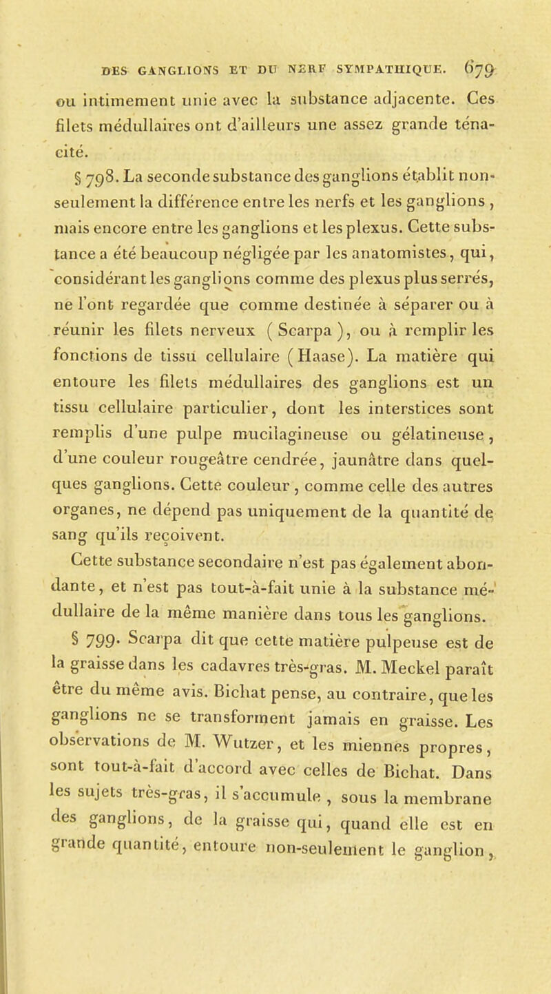 ou intimement unie avec lu substance adjacente. Ces filets médullaires ont d'ailleurs une assez grande téna- cité. § 798. La seconde substance des ganglions établit non- seulement la différence entre les nerfs et les ganglions , mais encore entre les ganglions et les plexus. Cette subs- tance a été beaucoup négligée par les anatomistes, qui, considérant les ganglions comme des plexus plus serrés, ne l'ont regardée que comme destinée à séparer ou à réunir les filets nerveux (Scarpa), ou à remplir les fonctions de tissu cellulaire (Haase). La matière qui entoure les filets médullaires des ganglions est un tissu cellulaire particulier, dont les interstices sont remplis d'une pulpe mucilagineuse ou gélatineuse, d'une couleur rougeâtre cendrée, jaunâtre dans quel- ques ganglions. Cette couleur , comme celle des autres organes, ne dépend pas uniquement de la quantité de sang qu'ils reçoivent. Cette substance secondaire n'est pas également abon- dante , et n'est pas tout-à-fait unie à la substance mé- dullaire de la même manière dans tous les ganglions. § 799- Scarpa dit que cette matière pulpeuse est de la graisse dans les cadavres très^gras. M. Meckel paraît être du même avis. Bicbat pense, au contraire, que les ganglions ne se transforment jamais en graisse. Les observations de M. Wutzer, et les miennes propres, sont tout-à-fait d'accord avec celles de Bichat. Dans les sujets très-gras, il s'accumule , sous la membrane des ganglions, de la graisse qui, quand elle est en grande quantité, entoure non-seulement le ganglion,,