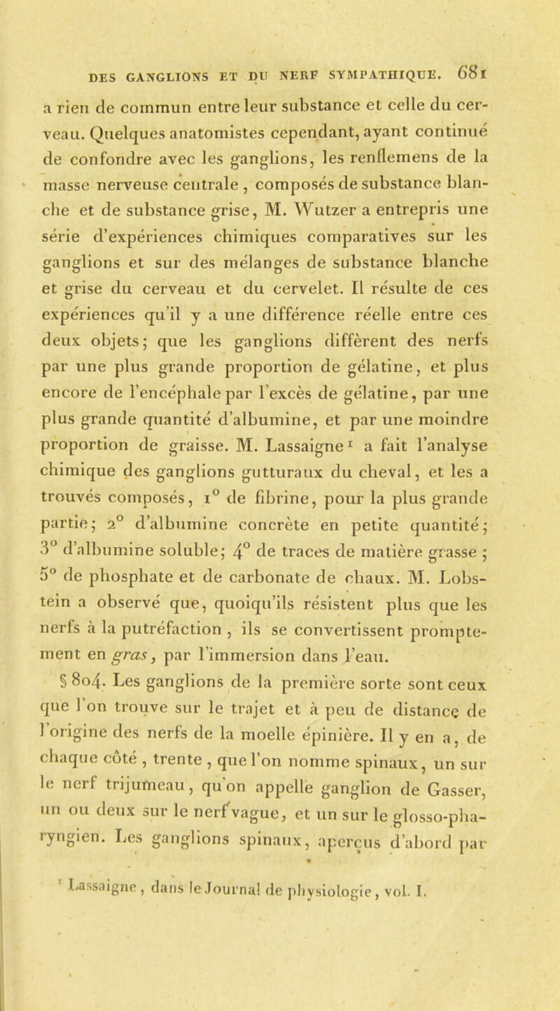 â rien de commun entre leur substance et celle du cer- veau. Quelques anatomlstes cependant, ayant continué de confondre avec les ganglions, les renllemens de la masse nerveuse centrale , composés de substance blan- che et de substance grise, M. Wutzer a entrepris une série d'expériences chimiques comparatives sur les ganglions et sur des mélanges de substance blanche et grise du cerveau et du cervelet. Il résulte de ces expériences qu'il y a une différence réelle entre ces deux objets; que les ganglions diffèrent des nerfs par une plus grande proportion de gélatine, et plus encore de l'encéphale par l'excès de gélatine, par une plus grande quantité d'albumine, et par une moindre proportion de graisse. M. Lassaigne1 a fait l'analyse chimique des ganglions gutturaux du cheval, et les a trouvés composés, i° de fihrine, pour la plus grande partie; 20 d'albumine concrète en petite quantité; 3° d'albumine soluble; 4° de traces de matière grasse ; 5° de phosphate et de carbonate de chaux. M. Lobs- tein a observé que, quoiqu'ils résistent plus que les nerfs à la putréfaction , ils se convertissent prompte- ment en gras, par l'immersion clans l'eau. § 804. Les ganglions de la première sorte sont ceux que l'on trouve sur le trajet et à peu de distance de l'origine des nerfs de la moelle épinière. Il y en a, de chaque côté , trente , que l'on nomme spinaux, un sur le nerf trijumeau, qu'on appelle ganglion de Gasser, un ou deux sur le nerf'vague, et un sur le glosso-pha- ryngien. Les ganglions spinaux, aperçus d'abord par ' Lassaigne , dans le Journal de physiologie, vol. ï.