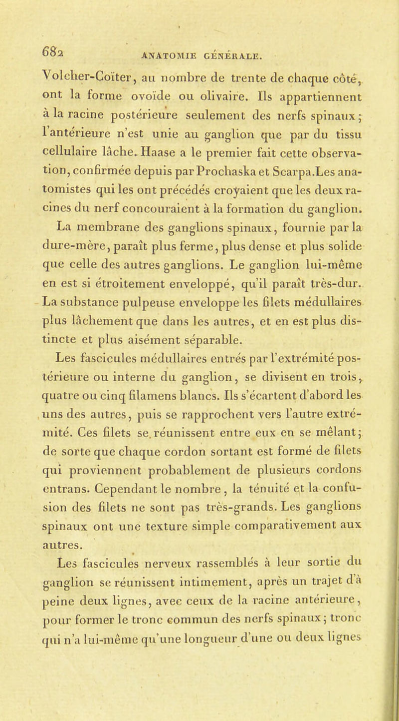 Voleher-Coïter, au nombre de trente de chaque côté, ont la forme ovoïde ou olivaire. Ils appartiennent à la racine postérieure seulement des nerfs spinaux ; l'antérieure n'est unie au ganglion que par du tissu cellulaire lâche. Haase a le premier fait cette observa- tion, confirmée depuis par Prochaskaet Scarpa.Les ana- tomistes qui les ont précédés croyaient que les deux ra- cines du nerf concouraient à la formation du ganglion. La membrane des ganglions spinaux, fournie par la dure-mère, paraît plus ferme, plus dense et plus solide que celle des autres ganglions. Le ganglion lui-même en est si étroitement enveloppé, qu'il paraît très-dur. La substance pulpeuse enveloppe les filets médullaires plus lâchement que dans les autres, et en est plus dis- tincte et plus aisément séparable. Les fascicules médullaires entrés par l'extrémité pos- térieure ou interne du ganglion, se divisent en trois, quatre ou cinq filamens blancs. Ils s'écartent d'abord les uns des autres, puis se rapprochent vers l'autre extré- mité. Ces filets se. réunissent entre eux en se mêlant ; de sorte que chaque cordon sortant est formé de filets qui proviennent probablement de plusieurs cordons entrans. Cependant le nombre , la ténuité et la confu- sion des filets ne sont pas très-grands. Les ganglions spinaux ont une texture simple comparativement aux autres. Les fascicules nerveux rassemblés à leur sortie du ganglion se réunissent intimement, après un trajet dà peine deux lignes, avec ceux de la racine antérieure, pour former le tronc commun des nerfs spinaux; tronc qui n'a lui-même qu'une longueur d'une ou deux lignes