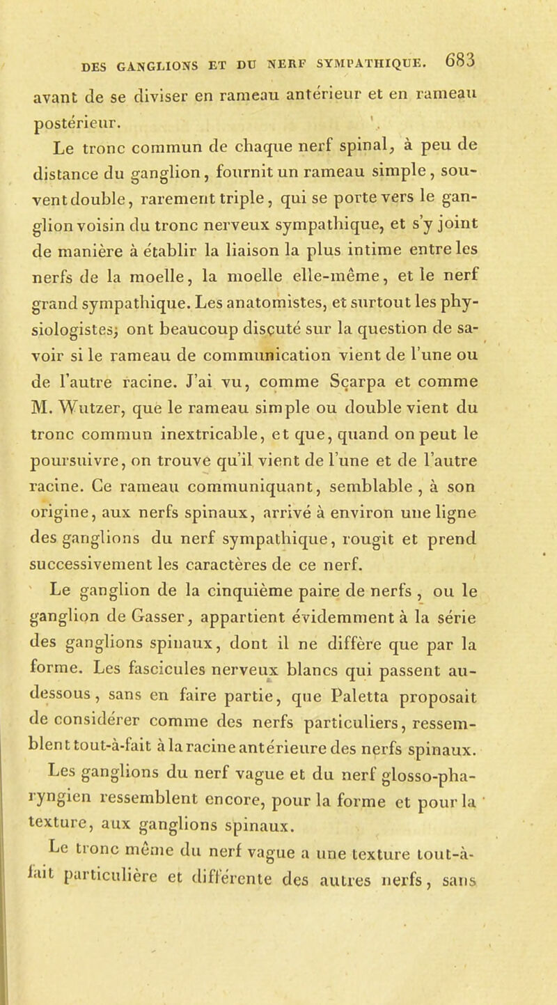 avant de se diviser en rameau antérieur et en rameau postérieur. ', Le tronc commun de chaque nerf spinal, à peu de distance du ganglion, fournit un rameau simple, sou- ventdouble, rarement triple, qui se porte vers le gan- glion voisin du tronc nerveux sympathique, et s'y joint de manière à établir la liaison la plus intime entre les nerfs de la moelle, la moelle elle-même, et le nerf grand sympathique. Les anatomistes, et surtout les phy- siologistes; ont beaucoup discuté sur la question de sa- voir si le rameau de communication vient de l'une ou de l'autre racine. J'ai vu, comme Sçarpa et comme M. Wutzer, que le rameau simple ou double vient du tronc commun inextricable, et que, quand on peut le poursuivre, on trouve qu'il vient de l'une et de l'autre racine. Ce rameau communiquant, semblable, à son origine, aux nerfs spinaux, arrivé à environ une ligne des ganglions du nerf sympathique, rougit et prend successivement les caractères de ce nerf. Le ganglion de la cinquième paire de nerfs , ou le ganglion de Gasser, appartient évidemment à la série des ganglions spinaux, dont il ne diffère que par la forme. Les fascicules nerveux blancs qui passent au- dessous , sans en faire partie, que Paletta proposait déconsidérer comme des nerfs particuliers, ressem- blent tout-à-fait à la racine antérieure des nerfs spinaux. Les ganglions du nerf vague et du nerf glosso-pha- ryngien ressemblent encore, pour la forme et pour la ' texture, aux ganglions spinaux. Le tronc même du nerf vague a une texture tout-à- fait particulière et différente des autres nerfs, sans