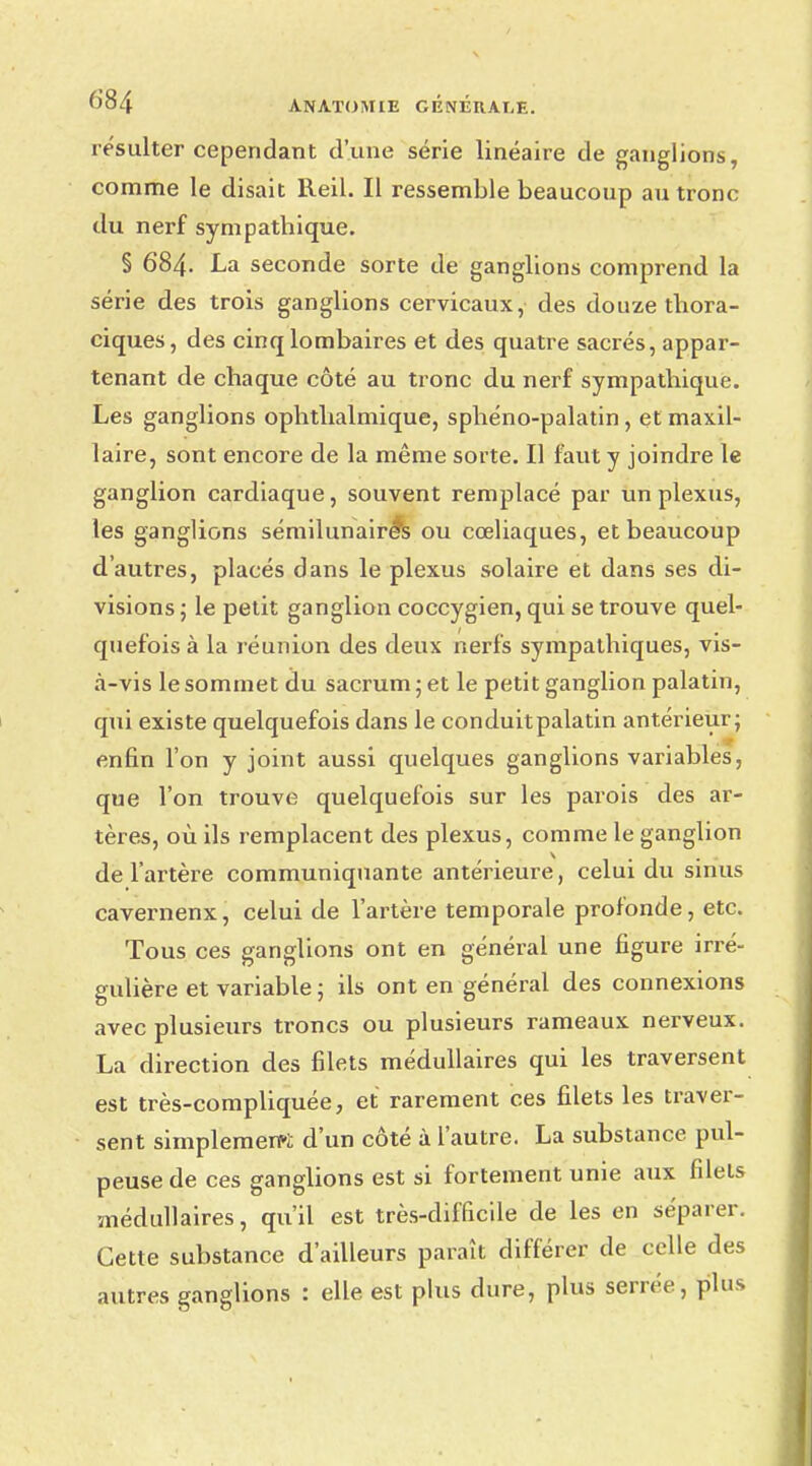 résulter cependant d'une série linéaire de ganglions, comme le disait Reil. Il ressemble beaucoup au tronc du nerf sympathique. § 684. La seconde sorte de ganglions comprend la série des trois ganglions cervicaux, des douze thora- ciques, des cinq lombaires et des quatre sacrés, appar- tenant de chaque côté au tronc du nerf sympathique. Les ganglions ophthalmique, sphéno-palatin , et maxil- laire, sont encore de la même sorte. Il faut y joindre le ganglion cardiaque, souvent remplacé par un plexus, les ganglions sémilunairé*s ou cœliaques, et beaucoup d'autres, placés dans le plexus solaire et dans ses di- visions 5 le petit ganglion coccygien, qui se trouve quel- quefois à la réunion des deux nerfs sympathiques, vis- à-vis le sommet du sacrum ; et le petit ganglion palatin, qui existe quelquefois dans le conduitpalatin antérieur ; enfin l'on y joint aussi quelques ganglions variables, que l'on trouve quelquefois sur les parois des ar- tères, où ils remplacent des plexus, comme le ganglion de l'artère communiquante antérieure, celui du sinus cavernenx, celui de l'artère temporale profonde, etc. Tous ces ganglions ont en général une figure irré- gulière et variable; ils ont en général des connexions avec plusieurs troncs ou plusieurs rameaux nerveux. La direction des filets médullaires qui les traversent est très-compliquée, et rarement ces filets les traver- sent simplement d'un côté à l'autre. La substance pul- peuse de ces ganglions est si fortement unie aux filets médullaires, qu'il est très-difficile de les en séparer. Cette substance d'ailleurs paraît différer de celle des autres ganglions : elle est plus dure, plus serrée, plus