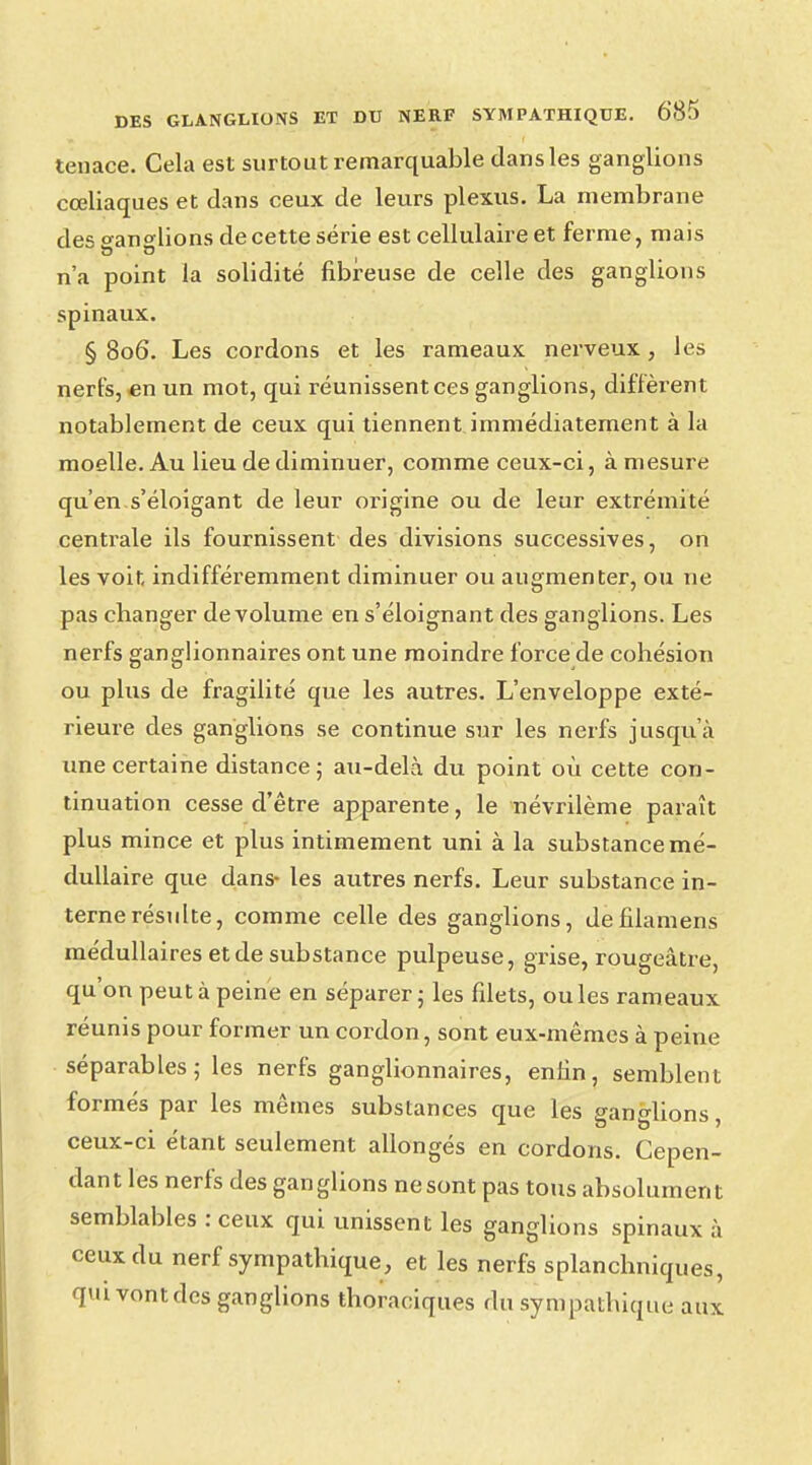 tenace. Cela est surtout remarquable dans les ganglions cœliaques et dans ceux de leurs plexus. La membrane des o-anliions de cette série est cellulaire et ferme, mais n'a point la solidité fibreuse de celle des ganglions spinaux. § 806. Les cordons et les rameaux nerveux, les nerfs, en un mot, qui réunissent ces ganglions, diffèrent notablement de ceux qui tiennent immédiatement à la moelle. Au lieu de diminuer, comme ceux-ci, à mesure qu'en s'éloigant de leur origine ou de leur extrémité centrale ils fournissent des divisions successives, on les voir, indifféremment diminuer ou augmenter, ou ne pas changer de volume en s'éloignant des ganglions. Les nerfs ganglionnaires ont une moindre force de cohésion ou plus de fragilité que les autres. L'enveloppe exté- rieure des ganglions se continue sur les nerfs jusqu'à une certaine distance; au-delà du point où cette con- tinuation cesse d'être apparente, le névrilème paraît plus mince et plus intimement uni à la substance mé- dullaire que dans- les autres nerfs. Leur substance in- terne résulte, comme celle des ganglions, defilamens médullaires et de substance pulpeuse, grise, rougeâtre, qu'on peut à peine en séparer ; les filets, ou les rameaux réunis pour former un cordon, sont eux-mêmes à peine séparables; les nerfs ganglionnaires, enfin, semblent formés par les mêmes substances que les ganglions, ceux-ci étant seulement allongés en cordons. Cepen- dant les nerfs des ganglions ne sont pas tous absolument semblables : ceux qui unissent les ganglions spinaux à ceux du nerf sympathique, et les nerfs splanchniques, qui vont des ganglions thoraciques du sympathique aux