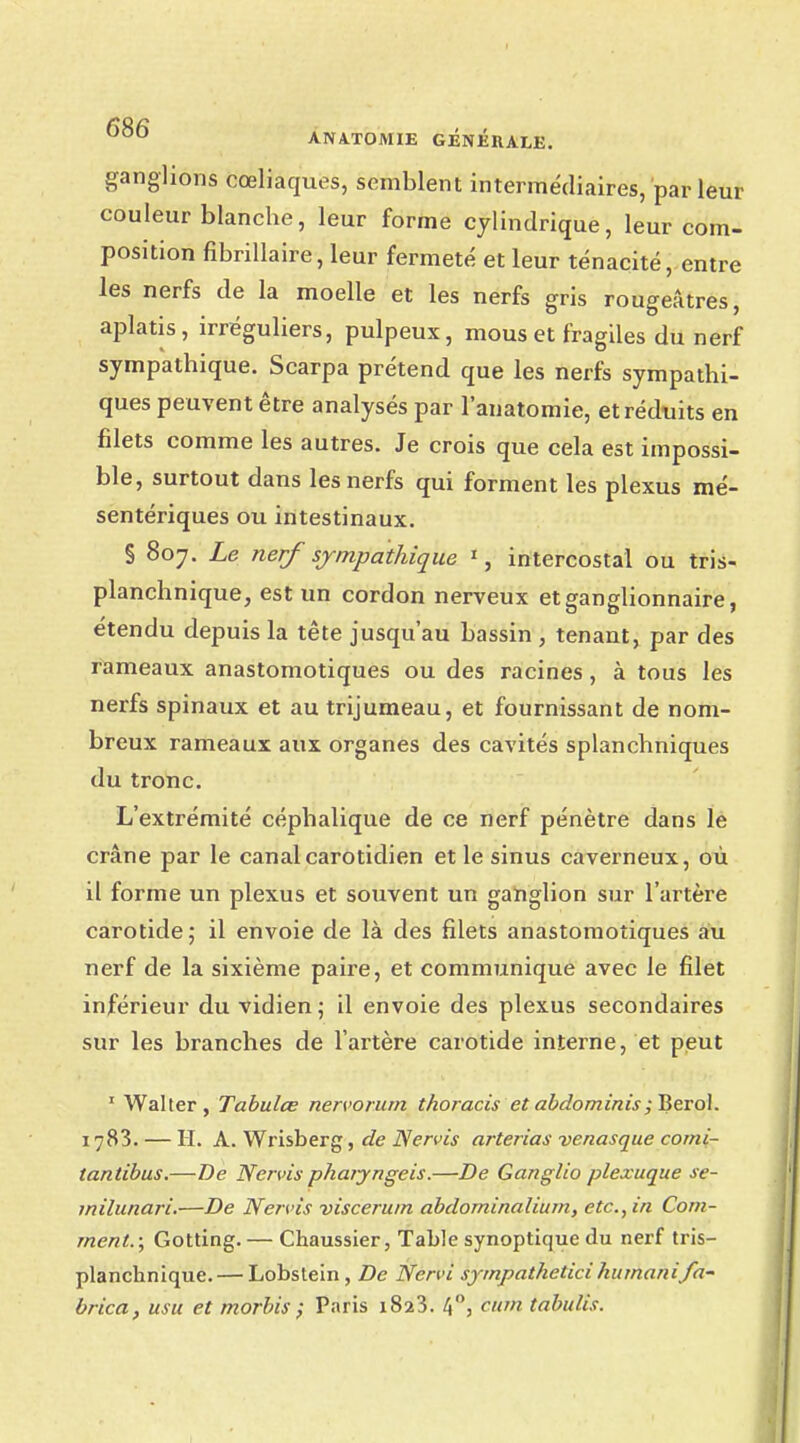 ganglions cœliaques, semblent intermédiaires, par leur couleur blanche, leur forme cylindrique, leur com- position fibrillaire, leur fermeté et leur ténacité, entre les nerfs de la moelle et les nerfs gris rougeâtres, aplatis, irréguliers, pulpeux, mous et fragiles du nerf sympathique. Scarpa prétend que les nerfs sympathi- ques peuvent être analysés par l'anatomie, et réduits en filets comme les autres. Je crois que cela est impossi- ble, surtout dans les nerfs qui forment les plexus mé- sentériques ou intestinaux. § 807. Le nerf sympathique *j intercostal ou tris- planchnique, est un cordon nerveux et ganglionnaire, étendu depuis la tête jusqu'au bassin , tenant, par des rameaux anastomotiques ou des racines, à tous les nerfs spinaux et au trijumeau, et fournissant de nom- breux rameaux aux organes des cavités splanchniques du tronc. L'extrémité céphalique de ce nerf pénètre dans le crâne par le canalcarotidien et le sinus caverneux, où il forme un plexus et souvent un ganglion sur l'artère carotide; il envoie de là des filets anastomotiques au nerf de la sixième paire, et comnmnique avec le filet inférieur du vidien; il envoie des plexus secondaires sur les branches de l'artère carotide interne, et peut 1 Walter, Tabulée nervorum thoracis et abdominis; Berol. 1783. — H. A. Wrisberg, de Nervis arterias venasque comi- tantibus.—De Nervis pharyngeis.—De Ganglio plexuque se- milunari.—De Nervis viscerum abdominalium, etc., in Com- ment.; Gotting. — Chaussier, Table synoptique du nerf tris- planchnique. — Lobstein, De Nervi sympatheticihumainfa- brica, usu et morbis ; Paris 1823. 4°, citm tabulis.