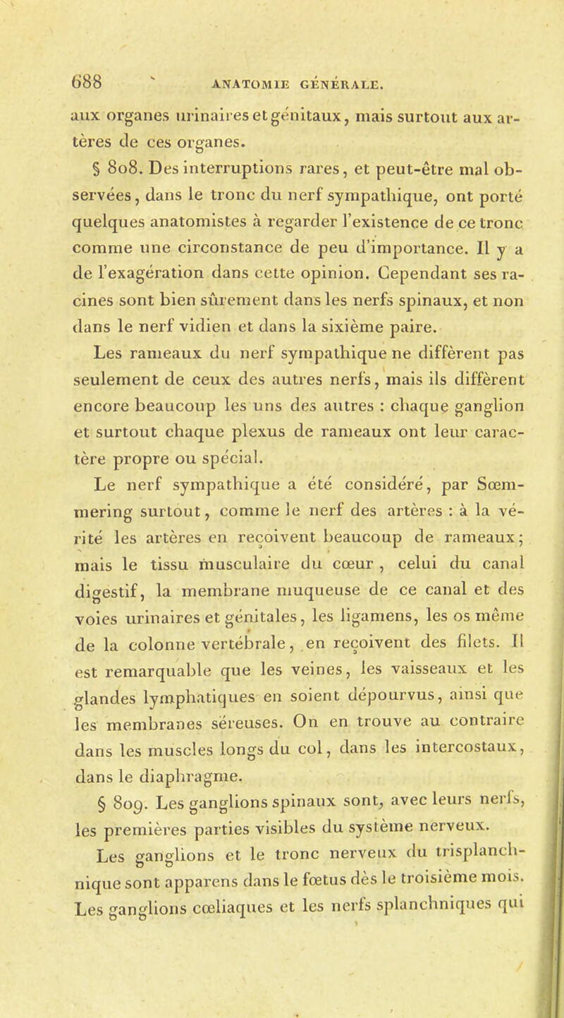 aux organes urinaires et génitaux, mais surtout aux ar- tères de ces organes. § 808. Des interruptions rares, et peut-être mal ob- servées, dans le tronc du nerf sympathique, ont porté quelques anatomistes à regarder l'existence de ce tronc comme une circonstance de peu d'importance. Il y a de l'exagération dans cette opinion. Cependant ses ra- cines sont bien sûrement dans les nerfs spinaux, et non dans le nerf vidien et dans la sixième paire. Les rameaux du nerf sympathique ne diffèrent pas seulement de ceux des autres nerfs, mais ils diffèrent encore beaucoup les uns des autres : chaque ganglion et surtout chaque plexus de rameaux ont leur carac- tère propre ou spécial. Le nerf sympathique a été considéré, par Sœm- mering surtout, comme le nerf des artères : à la vé- rité les artères en reçoivent beaucoup de rameaux; mais le tissu musculaire du cœur , celui du canal disestif, la membrane muqueuse de ce canal et des voies urinaires et génitales, les ligamens, les os même de la colonne vertébrale, en reçoivent des filets. Il est remarquable que les veines, les vaisseaux et les glandes lymphatiques en soient dépourvus, ainsi que les membranes séreuses. On en trouve au contraire dans les muscles longs du col, dans les intercostaux, dans le diaphragme. § 809. Les ganglions spinaux sont, avec leurs nerfs, les premières parties visibles du système nerveux. Les ganglions et le tronc nerveux du trisplanch- nique sont apparens dans le fœtus dès le troisième mois. Les ganglions cœliaques et les nerfs splanchniques qui