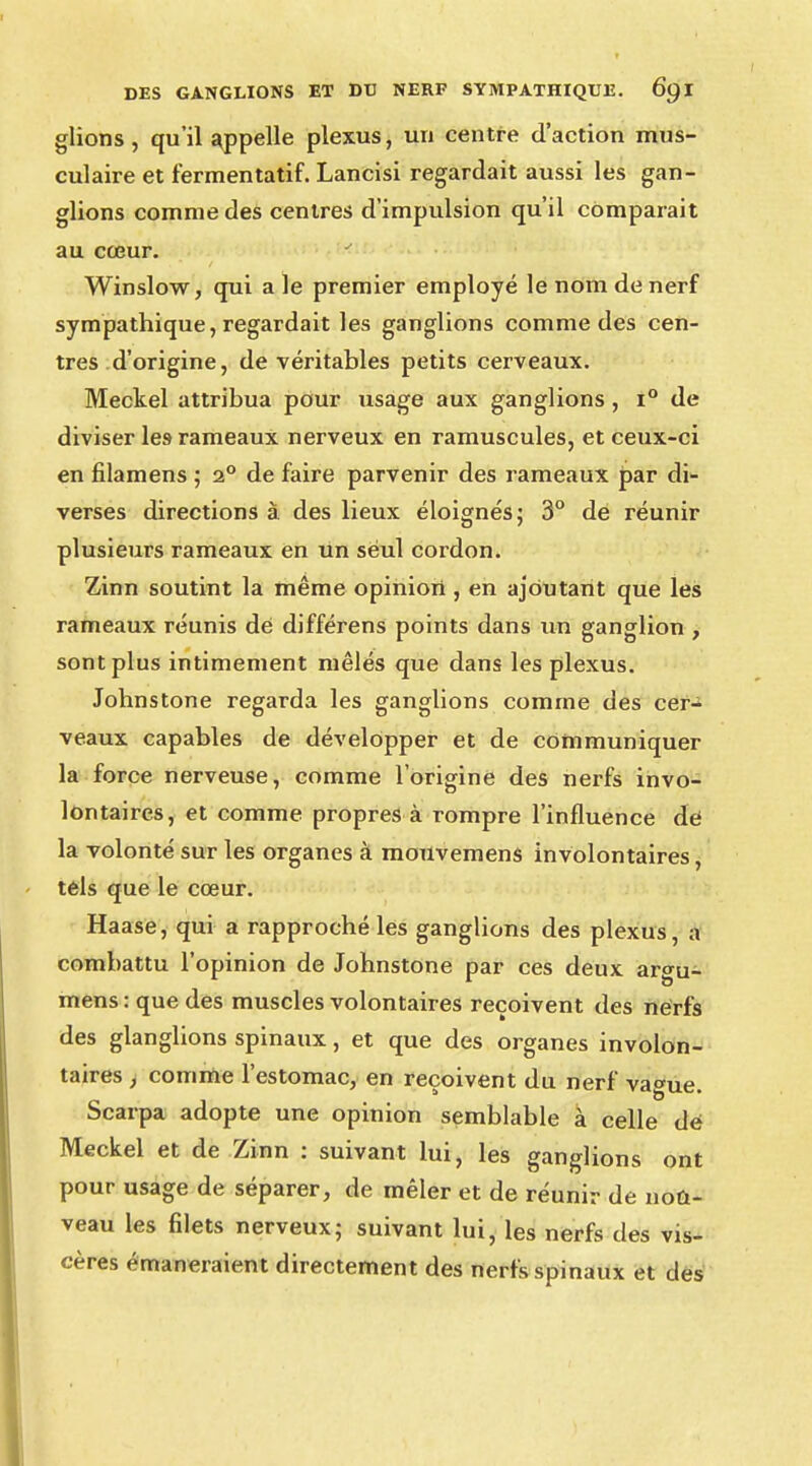 glions, qu'il appelle plexus, un centre d'action mus- culaire et fermentatif. Lancisi regardait aussi les gan- glions comme des centres d'impulsion qu'il comparait au cœur. Winslow, qui aie premier employé le nom de nerf sympathique, regardait les ganglions comme des cen- tres d'origine, de véritables petits cerveaux. Meckel attribua pour usage aux ganglions, i° de diviser le9 rameaux nerveux en ramuscules, et ceux-ci en filamens ; 2° de faire parvenir des rameaux par di- verses directions à des lieux éloignés; 3° de réunir plusieurs rameaux en un seul cordon. Zinn soutint la même opinion , en ajoutant que les rameaux réunis de différens points dans un ganglion , sont plus intimement mêlés que dans les plexus. Johnstone regarda les ganglions comme des cer- veaux capables de développer et de communiquer la force nerveuse, comme l'origine des nerfs invo- lontaires, et comme propres à rompre l'influence de la volonté sur les organes à mouvemens involontaires, tels que le cœur. Haase, qui a rapproché les ganglions des plexus, a combattu l'opinion de Johnstone par ces deux argu- mens : que des muscles volontaires reçoivent des nerfs des glanglions spinaux, et que des organes involon- taires , comme l'estomac, en reçoivent du nerf vague. Scarpa adopte une opinion semblable à celle dé Meckel et de Zinn : suivant lui, les ganglions ont pour usage de séparer, de mêler et de réunir de nou- veau les filets nerveux; suivant lui, les nerfs des vis- cères émaneraient directement des nerfs spinaux et des
