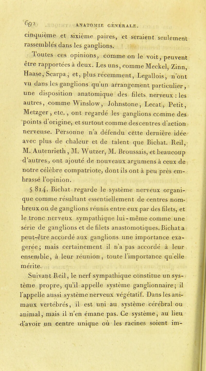 cinquième et sixième paires, et seraient seulement rassemblés dans les ganglions. Toutes ces opinions, comme on le voit, peuvent être rapportées à deux. Les uns, comme Meckel, Zinn, Haase, Scarpa , et, plus récemment, Legallois, n'ont vu dans les ganglions qu'un arrangement particulier, une disposition anatomique des filets nerveux : les autres, comme Winslow, Johnstone, Lecat, Petit, Metzger, etc., ont regardé les ganglions comme des points d'origine, et surtout comme des centres d'action nerveuse. Personne n'a défendu cette dernière idée avec plus de chaleur et de talent que Bichat. Reil, M. Autenrieth, M. Wutzer, M. Broussais, et beaucoup d'autres, ont ajouté de nouveaux argumens à ceux de notre célèbre compatriote, dont ils ont à peu près em- brassé l'opinion. § 8i4. Bichat regarde le système nerveux organi- que comme résultant essentiellement de centres nom- breux ou de ganglions réunis entre eux par des filets, et le tronc nerveux sympathique lui-même comme une série de ganglions et de filets anastomotiques. Bichat a peut-être accordé aux ganglions une importance exa- gérée; mais certainement il n'a pas accordé à leur ensemble, à leur réunion, toute l'importance qu'elle mérite. Suivant Reil, le nerf sympathique constitue un sys- tème propre, qu'il appelle système ganglionnaire; il l appelle aussi système nerveux végétatif. Dans les ani- maux vertébrés, il est uni au système cérébral ou animal, mais il n'en émane pas. Ce système, au lieu d'avoir un centre unique où les racines soient im-
