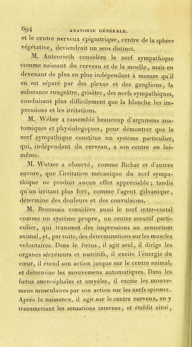 et le centre nerveux épigastrique, centre de la sphère végétative, deviendrait un sens distinct. M. Autenrieth considère le nerf sympathique comme naissant du cerveau et de la moelle, mais en devenant de plus en plus indépendant à mesure qu'il en est séparé par des plexus et des ganglions, la substance rougeâtre, grisâtre, des nerfs sympathiques, conduisant plus difficilement que la blanche les im- pressions et les irritations. M. Wéber a rassemblé beaucoup d'argumens ana- tomiques et physiologiques, pour démontrer que le nerf sympathique constitue un système particulier, qui, indépendant du cerveau, a son centre en lui- même. M. Wutzer a observé, comme Bichat et d'autres encore, que l'irritation mécanique du nerf sympa- thique ne produit aucun effet appréciable ; tandis qu'un irritant plus fort, comme l'agent galvanique, détermine des douleurs et des convulsions. M. Broussais considère aussi le nerf inter-costal comme un système propre, un centre sensitif parti- culier, qui transmet des impressions au sensorium animal, et, par suite, des déterminations sur les muscles volontaires. Dans le fœtus, il agit seul, il dirige les organes sécréteurs et nutritifs, il excite l'énergie du cœur, il étend son action jusque sur le centre animal, et détermine les mouvemens automatiques. Dans les fœtus anencéphales et amyèles, il excite les mouve- mens musculaires par son action sur les nerfs spinaux. Après la naissance, il agit sur le centre nerveux, en y transmettant les sensations internes, et établit ainsi,