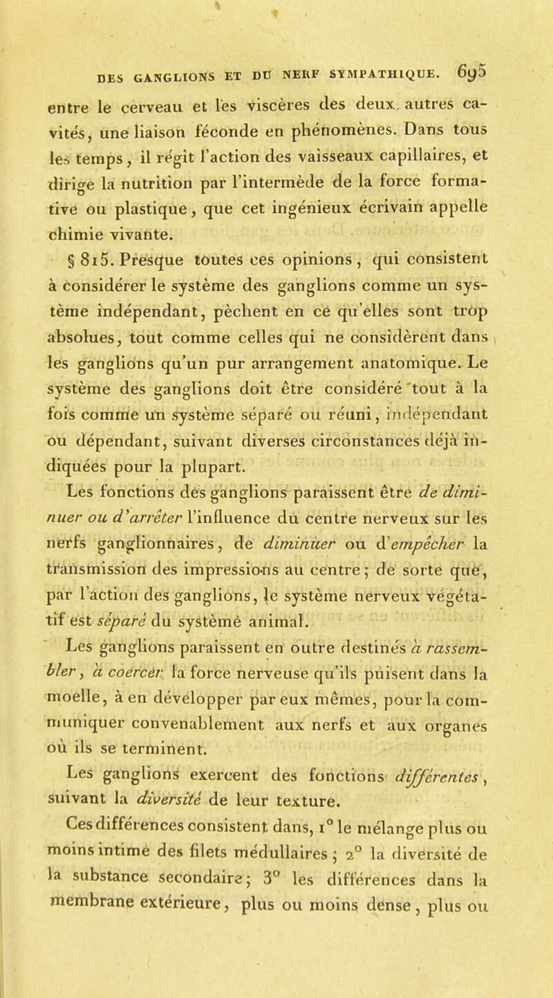 entre le cerveau et l'es viscères des deux, autres ca- vités, une liaison féconde en phénomènes. Dans tous les temps, il régit l'action des vaisseaux capillaires, et dirige la nutrition par l'intermède de la force norma- tive ou plastique, que cet ingénieux écrivain appelle chimie vivante. § 8i5. Presque toutes ces opinions, qui consistent à considérer le système des ganglions comme un sys- tème indépendant, pèchent en cé qu'elles sont trop absolues, tout comme celles qui ne considèrent dans les ganglions qu'un pur arrangement anatomique. Le système des ganglions doit être considéré 'tout à la fois comme un système séparé ou réuni, indépendant ou dépendant, suivant diverses circonstances déjà in- diquées pour la plupart. Les fonctions des ganglions paraissent être de dimi- nuer ou d'arrêter l'influence du centre nerveux sur les nerfs ganglionnaires, de diminuer ou d'empêcher la transmission des impressions au centre; de sorte que, par l'action des ganglions, le système nerveux végéta- tif est séparé du systèmé animal. Les ganglions paraissent en outre destinés a rassem- bler , à coercer la force nerveuse qu'ils puisent dans la moelle, à en développer par eux mêmes, pour la com- muniquer convenablement aux nerfs et aux organes où ils se terminent. Les ganglions exercent des fonctions différentes, suivant la diversité de leur texture. Ces différences consistent dans, i° le mélange plus ou moins intimé des filets médullaires ; 20 la diversité de la substance secondaire; 3° les différences dans la membrane extérieure, plus ou moins dense, plus ou