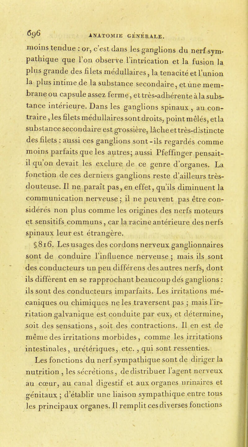 moins tendue : or, c'est dans les ganglions du nerf sym- pathique que l'on observe l'intrication et la fusion la plus grande des filets médullaires, la ténacité et l'union la plus intime de la substance secondaire, et une mem- braneou capsule assez ferme, et très-adhérente à la subs- tance intérieure. Dans les ganglions spinaux , au con- traire , les filets médullaires sont droits, point mêlés, et la substance secondaire est grossière, lâche et très-distincte des filets : aussi ces ganglions sont-ils regardés comme moins parfaits que les autres; aussi Pfeffinger pensait- il qu'on devait les exclure de ce genre d'organes. La fonction de ces derniers ganglions reste d'ailleurs très- douteuse. Il ne paraît pas, en effet, qu'ils diminuent la communication nerveuse; il ne peuvent pas être con- sidérés non plus comme les origines des nerfs moteurs et sensitifs communs, car la racine antérieure des nerfs soinaux leur est étrangère. § 816. Les usages des cordons nerveux ganglionnaires sont de conduire l'influence nerveuse ; mais ils sont des conducteurs un peu différens des autres nerfs, dont ils diffèrent en se rapprochant beaucoup dès ganglions : ils sont des conducteurs imparfaits. Les irritations mé- caniques ou chimiques ne les traversent pas ; mais l'ir- ritation galvanique est conduite par eux, et détermine, soit des sensations, soit des contractions. Il en est de même des irritations morbides, comme les irritations intestinales, urétériques, etc. , qui sont ressenties. Les fonctions du nerf sympathique sont de diriger la nutrition , les sécrétions, de distribuer l'agent nerveux au cœur, au canal digestif et aux organes urinaires et génitaux ; d'établir une liaison sympathique entre tous les principaux organes. Il remplit ces diverses fonctions