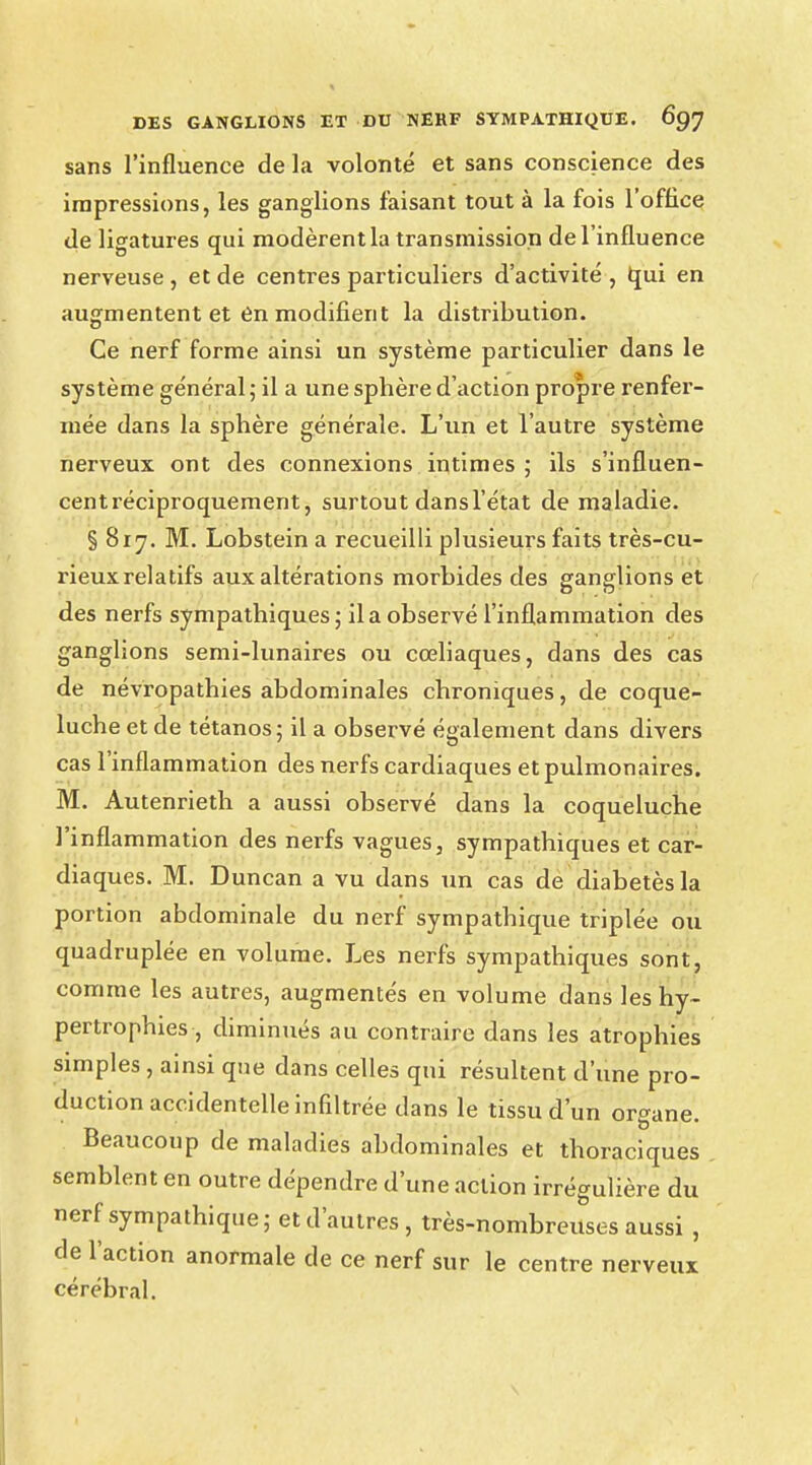 sans l'influence de la volonté et sans conscience des impressions, les ganglions faisant tout à la fois l'office de ligatures qui modèrent la transmission de l'influence nerveuse , et de centres particuliers d'activité , qui en augmentent et en modifient la distribution. Ce nerf forme ainsi un système particulier dans le système général ; il a une sphère d'action propre renfer- mée dans la sphère générale. L'un et l'autre système nerveux ont des connexions intimes ; ils s'influen- cent réciproquement, surtout dans l'état de maladie. § 817. M. Lobstein a recueilli plusieurs faits très-cu- rieux relatifs aux altérations morbides des ganglions et des nerfs sympathiques; il a observé l'inflammation des ganglions semi-lunaires ou cœliaques, dans des cas de névropathies abdominales chroniques, de coque- luche et de tétanos; il a observé également dans divers cas l'inflammation des nerfs cardiaques et pulmonaires. M. Autenrieth a aussi observé dans la coqueluche l'inflammation des nerfs vagues, sympathiques et car- diaques. M. Duncan a vu dans un cas de diabetès la portion abdominale du nerf sympathique triplée ou quadruplée en volume. Les nerfs sympathiques sont, comme les autres, augmentés en volume dans les hy- pertrophies , diminués au contraire dans les atrophies simples , ainsi que dans celles qui résultent d'une pro- duction accidentelle infiltrée dans le tissu d'un organe. Beaucoup de maladies abdominales et thoraciques semblent en outre dépendre d'une action irrégulière du nerf sympathique; et d'autres, très-nombreuses aussi, de l'action anormale de ce nerf sur le centre nerveux cérébral.