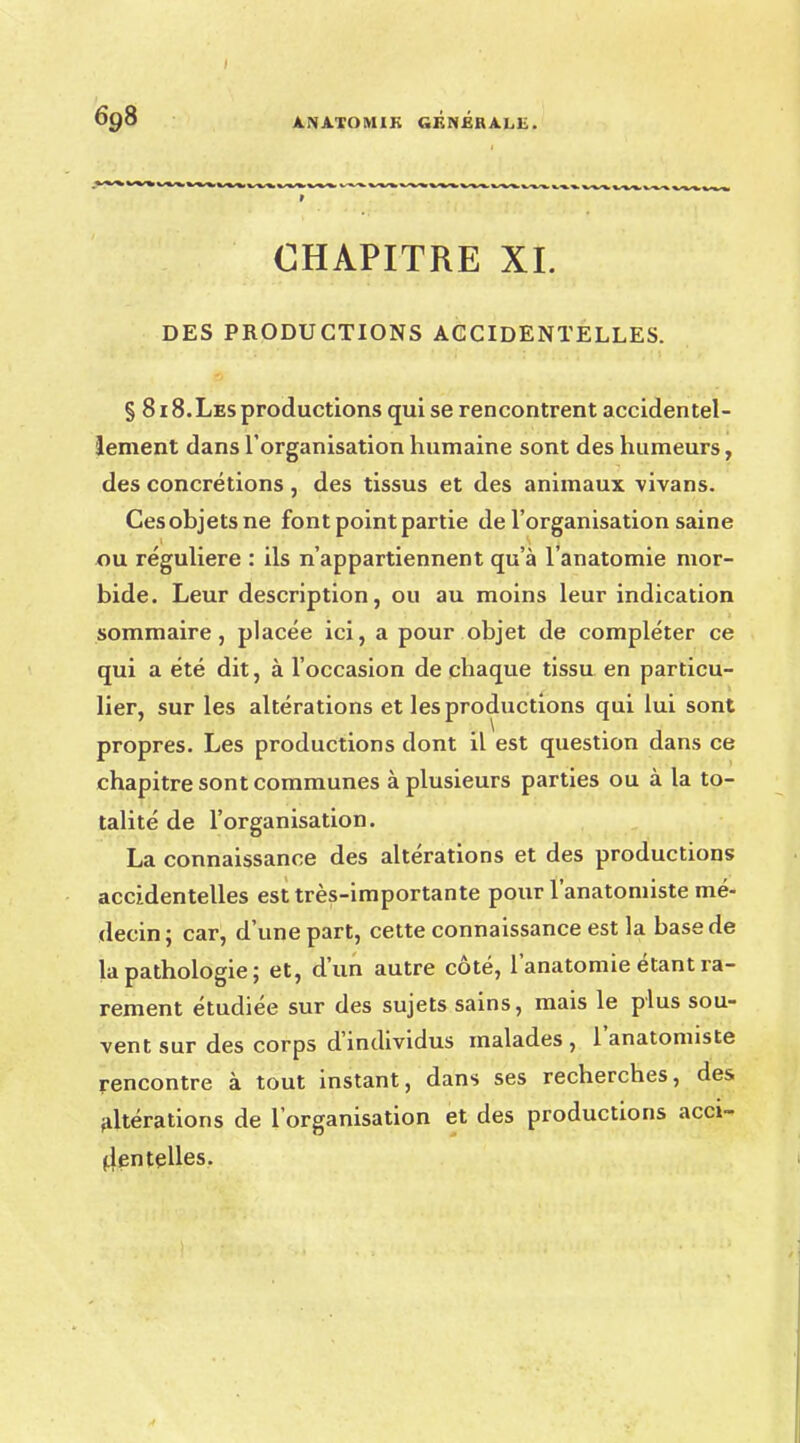 CHAPITRE XL DES PRODUCTIONS ACCIDENTELLES. § 818.Les productions qui se rencontrent accidentel- lement dans l'organisation humaine sont des humeurs, des concrétions, des tissus et des animaux vivans. Cesohjetsne font point partie de l'organisation saine ou régulière : ils n'appartiennent qu'à l'anatomie mor- bide. Leur description, ou au moins leur indication sommaire, placée ici, a pour objet de compléter ce qui a été dit, à l'occasion de chaque tissu en particu- lier, sur les altérations et les productions qui lui sont propres. Les productions dont il est question dans ce chapitre sont communes à plusieurs parties ou à la to- talité de l'organisation. La connaissance des altérations et des productions accidentelles est très-importante pour l'anatomiste mé- decin; car, d'une part, cette connaissance est la base de la pathologie ; et, d'un autre côté, l'anatomie étant ra- rement étudiée sur des sujets sains, mais le plus sou- vent sur des corps d'individus malades, l'anatomiste rencontre à tout instant, dans ses recherches, des altérations de l'organisation et des productions acci- dentelles.