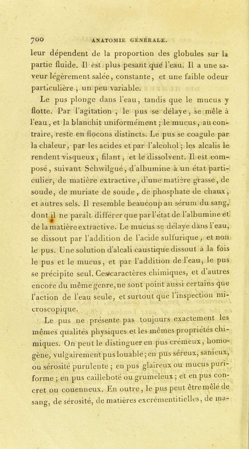 leur dépendent de la proportion des globules sur la partie fluide. Il est plus pesant que l'eau. Il a une sa- veur légèrement salée, constante, et une faible odeur particulière , un peu variable. Le pus plonge dans l'eau, tandis que le mucus y flotte. Par l'agitation , le pus se délaye, se mêle à l'eau, et la blanchit uniformément ; le mucus , au con- traire, reste en flocons distincts. Le pus se coagule par la chaleur, par les acides et par l'alcohol ; les alcalis le rendent visqueux , filant, et le dissolvent. 11 est com- posé , suivant Schwilgué, d'albumine à un état parti- culier, de matière extractive, d'une matière grasse, de soude, de muriate de soude, de phosphate de chaux, et autres sels. Il resemble beaucoup au sérum du sang, dont il ne paraît différer que par l'état de l'albumine et' de la matière extractive. Le mucus se délaye dans l'eau, se dissout par l'addition de l'acide sulfurique , et non le pus. Une solution d'alcali caustique dissout à la fois le pus et le mucus, et par l'addition de l'eau, le pus se précipite seul. Cesfcaractères chimiques, et d'autres encore du mêmegenre,ne sont point aussi certains que l'action de l'eau seule, et surtout que l'inspection mi- croscopique. Le pus ne présente pas toujours exactement les mêmes qualités physiques et les mêmes propriétés chi- miques. On peut le distinguer en pus crémeux, homo- gène, vulgairement pus louable ; en pus séreux, sanieux, ou sérosité purulente ; en pus glaireux ou mucus pun- forme ; en pus caillebote ou grumeleux; et en pus con- cret ou couenneux. En outre, le pus peut être mêlé de sang, de sérosité, de matières excrémentitielles, de ma-