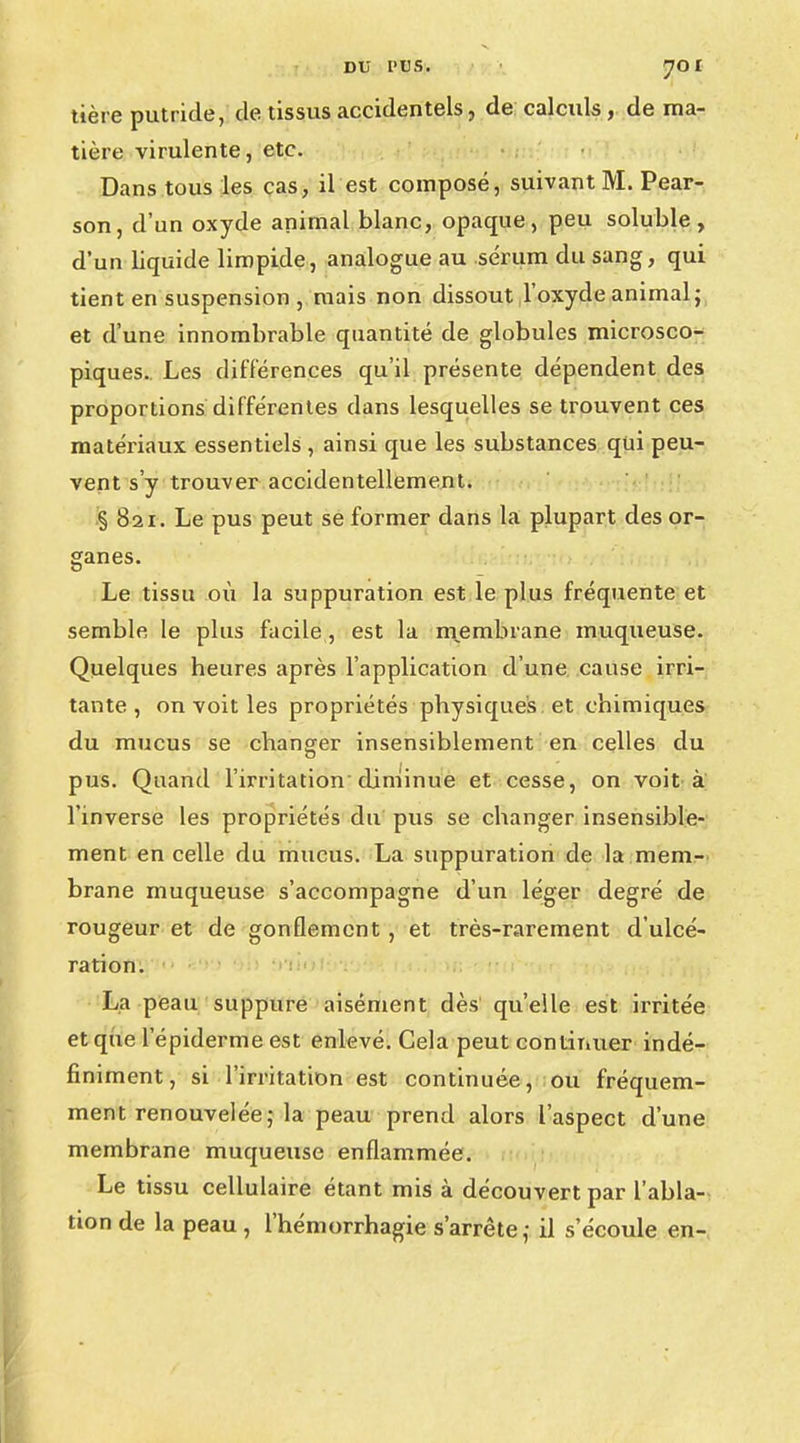 tière putride, de tissus accidentels, de calculs , de ma- tière virulente, etc. Dans tous les cas, il est composé, suivant M. Pear- son, d'un oxyde animal blanc, opaque, peu soluble, d'un liquide limpide, analogue au sérum du sang, qui tient en suspension , mais non dissout l'oxyde animal; et d'une innombrable quantité de globules microsco- piques.. Les différences qu'il présente dépendent des proportions différentes dans lesquelles se trouvent ces matériaux essentiels , ainsi que les substances qui peu- vent s'y trouver accidentellement. § 821. Le pus peut se former dans la plupart des or- ganes. Le tissu où la suppuration est le plus fréquente et semble le plus facile, est la membrane muqueuse. Quelques heures après l'application d'une cause irri- tante, on voit les propriétés physiques et chimiques du mucus se changer insensiblement en celles du pus. Quand l'irritation diminue et cesse, on voit à l'inverse les propriétés du pus se changer insensible- ment en celle du mucus. La suppuration de la mem- brane muqueuse s'accompagne d'un léger degré de rougeur et de gonflement , et très-rarement d'ulcé- ration. La peau suppure aisément dès qu'elle est irritée et que l'épiderme est enlevé. Cela peut continuer indé- finiment, si l'irritation est continuée, ou fréquem- ment renouvelée ; la peau prend alors l'aspect d'une membrane muqueuse enflammée. Le tissu cellulaire étant mis à découvert par l'abla- tion de la peau , l'hémorrhagie s'arrête,- il s'écoule en-