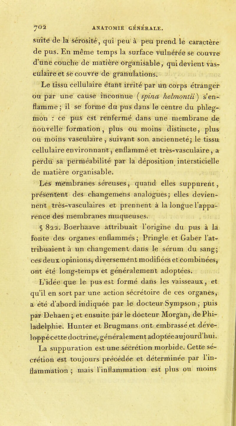 suite de la sérosité, qui peu à peu prend le caractère de pus. En même temps la surface vulnérée se couvre d'une couche de matière organisable, qui devient vas- culaire et se couvre de granulations. Le tissu cellulaire étant irrité par un corps étranger ou par une caiise inconnue (spina helmontii) s'en- flamme ; il se forme du pus dans le centre du phleg- mon : ce pus est renfermé dans une membrane de nouvelle formation, plus ou moins distincte, plus ou moins vasculaire, suivant son ancienneté; le tissu cellulaire environnant j enflammé et très-vasculaire, a perdu sa perméabilité par la déposition intersticielle de matière organisable. Les membranes séreuses, quand elles suppurent, présentent des changemens analogues; elles devien- nent très-vasculaires et prennent à la longue l'appa- rence des membranes muqueuses. § 822. Boerhaave attribuait l'origine du pus à la fonte des organes enflammés; Pringle et Gaber l'at- tribuaient à un changement dans le sérum du sang; ces deux opinions^ diversement modifiées et combinées^ ont été long-temps et généralement adoptées. L'idée que le pus est formé dans les vaisseaux, et qu'il en sort par une action sécrétoire de ces organes, a été d'abord indiquée par le docteur Sympson ; puis par Dehaen ; et ensuite par le docteur Morgan, de Phi- ladelphie. Hunter et Brugmans ont embrassé et déve- loppé cette doctrine,! généralement adoptée aujourd'hui. La suppuration est une sécrétion morbide. Cette sé- crétion est toujours précédée et déterminée par l'in- flammation ; mais l'inflammation est plus ou moins