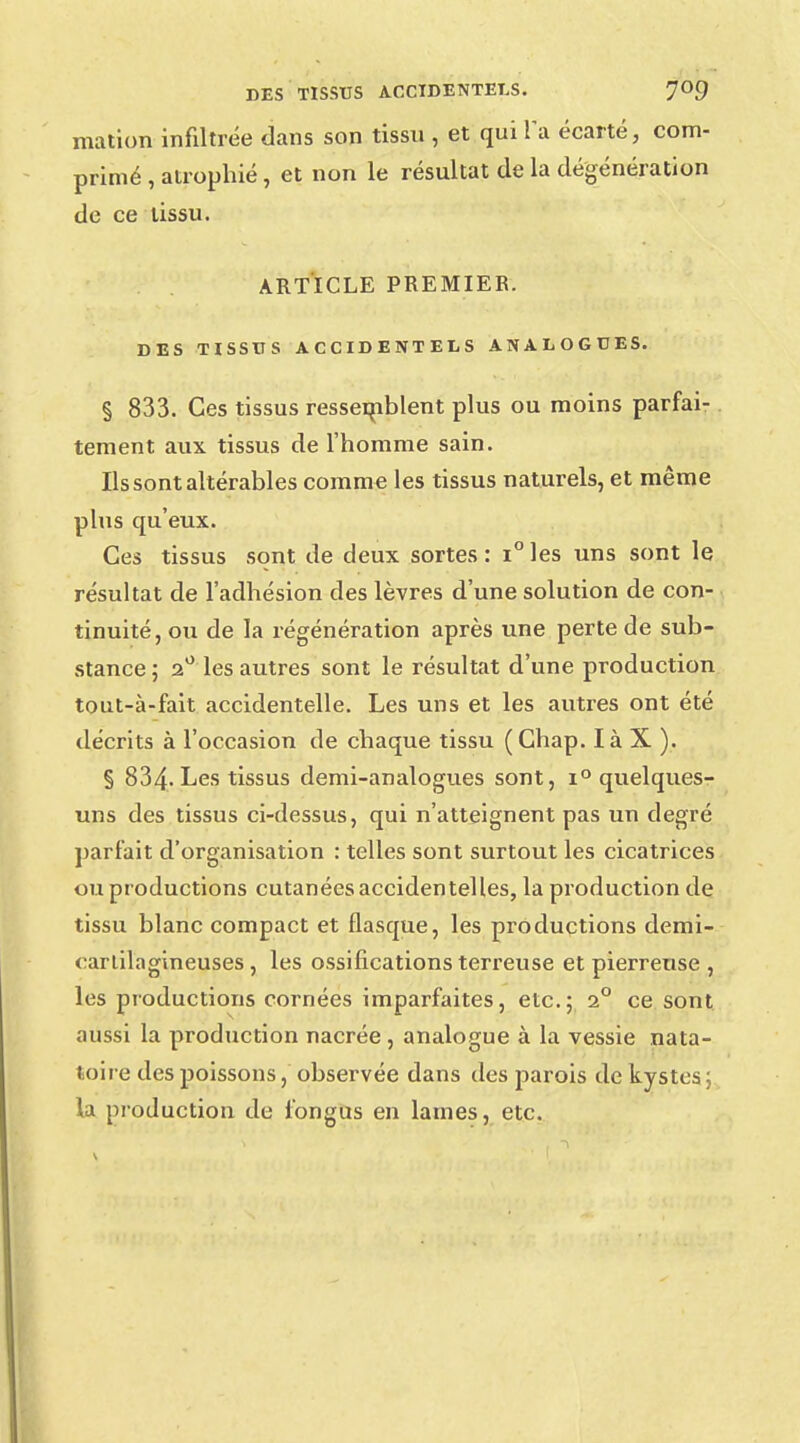 mation infiltrée dans son tissu , et qui la écarté, com- primé , atrophié , et non le résultat de la dégénération de ce tissu. ARTICLE PREMIER. DES TISSUS ACCIDENTELS ANALOGUES. § 833. Ces tissus ressemblent plus ou moins parfai- tement aux tissus de l'homme sain. Ils sont altérables comme les tissus naturels, et même plus qu'eux. Ces tissus sont de deux sortes: i°les uns sont le résultat de l'adhésion des lèvres d'une solution de con- tinuité, ou de la régénération après une perte de sub- stance ; 20 les autres sont le résultat d'une production tout-à-fait accidentelle. Les uns et les autres ont été décrits à l'occasion de chaque tissu (Chap. là X ). § 834; Les tissus demi-analogues sont, i° quelques- uns des tissus ci-dessus, qui n'atteignent pas un degré parfait d'organisation : telles sont surtout les cicatrices ou productions cutanées accidentelles, la production de tissu blanc compact et flasque, les productions demi- cartilagineuses , les ossifications terreuse et pierreuse , les productions cornées imparfaites, etc.; 2° ce sont aussi la production nacrée , analogue à la vessie nata- toire des poissons, observée dans des parois de kystes ; la production de fongus en lames, etc.