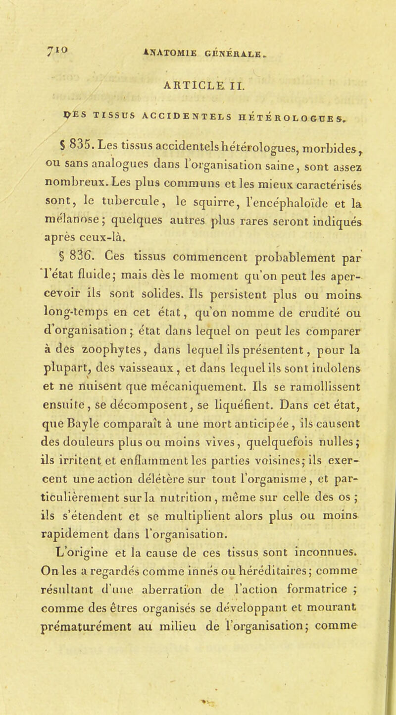 ARTICLE II. PES TISSUS ACCIDENTELS HÉtÉROLOGDES. S 835. Les tissus accidentelshétérologues, morbides, ou sans analogues dans l'organisation saine, sont assez nombreux. Les plus communs et les mieux caractérisés sont, le tubercule, le squirre, l'encépbaloïde et la mélanose; quelques autres plus rares seront indiqués après ceux-là. § 836. Ces tissus commencent probablement par l'état fluide; mais dès le moment qu'on peut les aper- cevoir ils sont solides. Ils persistent plus ou moins long-temps en cet état, qu'on nomme de crudité ou d'organisation; état dans lequel on peut les comparer à des zoopbytes, dans lequel ils présentent, pour la plupart, des vaisseaux, et dans lequel ils sont indolens et ne nuisent que mécaniquement. Ils se ramollissent ensuite, se décomposent, se liquéfient. Dans cet état, queBayle comparaît à une mort anticipée , ils causent des douleurs plus ou moins vives, quelquefois nulles; ils irritent et enflamment les parties voisines; ils exer- cent une action délétère sur tout l'organisme, et par- ticulièrement sur la nutrition, même sur celle des os ; ils s'étendent et se multiplient alors plus ou moins rapidement dans l'organisation. L'origine et la cause de ces tissus sont inconnues. On les a regardés comme innés ou héréditaires; comme résidtant d'une aberration de l'action formatrice ; comme des êtres organisés se développant et mourant prématurément au milieu de l'organisation; comme
